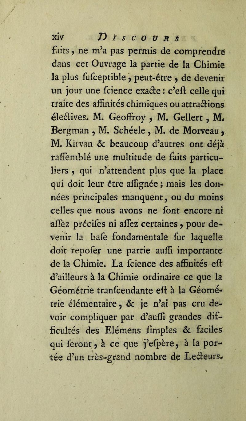 faits J ne m’a pas permis de comprendre' dans cec Ouvrage la partie de la Chimie la plus fufceptible y peut-être y de devenir un jour une fcience exaâe : c’eft celle qui traite des afEnités chimiques ou attrapions élePives* M. Geoffroy y M, Gellert, M. Bergman , M. Schéele ^ M. de Morveau y M. Kirvan &amp; beaucoup d’autres ont déjà raffemblé une multitude de faits particu- liers y qui n’attendent plus que la place qui doit leur être aflignée ; mais les don- nées principales manquent, ou du moins celles que nous avons ne font encore ni affez précifes ni alfez certaines y pour de- venir la bafe fondamentale fur laquelle doit repofer une partie aufG importante de la Chimie. La fcience des affinités eft d’ailleurs à la Chimie ordinaire ce que la Géométrie tranfcendante eft à la Géomé- trie élémentaire, &amp; je n’ai pas cru de- voir compliquer par d’auffi grandes dif- ficultés des Elémens Amples &amp; faciles qui feront y à ce que j’efpère, à la por- tée d’un très-grand nombre de LePeurs^r