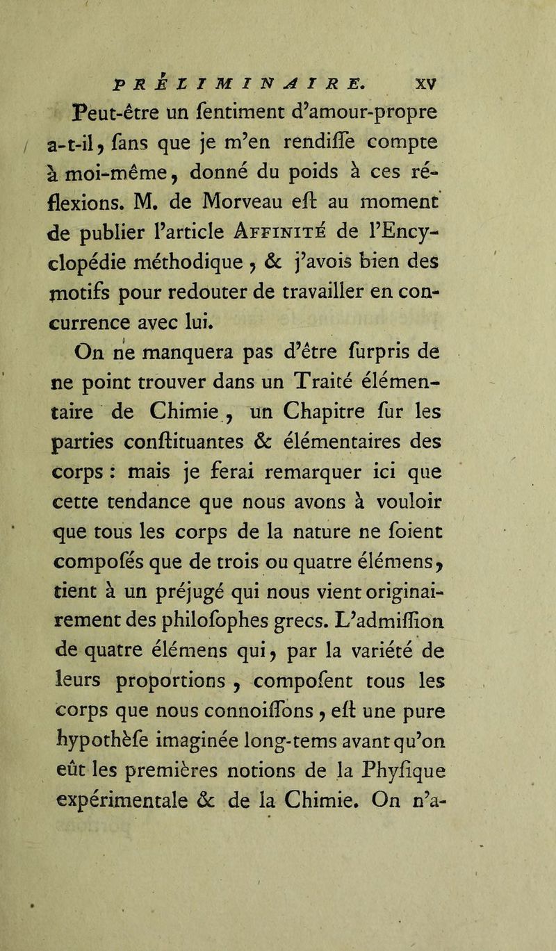 Peut-être un fentiment d’amour-propre / a-t-il J fans que je m’en rendiffe compte à moi-même, donné du poids à ces ré- flexions. M. de Morveau eft au moment de publier l’article Affinité de l’Ency- clopédie méthodique , &amp; j’avois bien des jnotifs pour redouter de travailler en con- currence avec lui. On ne manquera pas d’être furpris de ne point trouver dans un Traité élémen- taire de Chimie , un Chapitre fur les parties conftituantes &amp; élémentaires des corps : mais je ferai remarquer ici que cette tendance que nous avons à vouloir que tous les corps de la nature ne foient compofés que de trois ou quatre élémens, tient à un préjugé qui nous vient originai- rement des philofophes grecs. L’admiffion de quatre élémens qui, par la variété de leurs proportions , compofent tous les corps que nous connoiflbns , eft une pure hypothèfe imaginée long-tems avant qu’on eût les premières notions de la Phyiique expérimentale de la Chimie. On n’a-