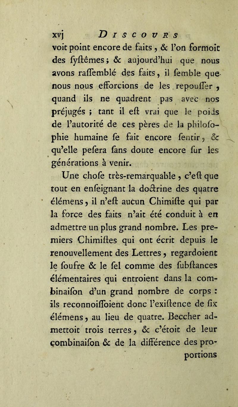 xvj Discovrs voit point encore de faits 5 &amp; Ton formoîc des fyftêmes; &amp; aujourd’hui que nous avons raflemblé des faits, il femble que- nous nous efforcions de les repoufler ^ quand ils ne quadrent pas avec nos préjugés ; tant il eft vrai que le poids de l’autorité de ces pères de la philofo-^ phie humaine fe fait encore fentir, &amp; qu’elle pefera fans doute encore fur les générations à venir. Une chofe très-remarquable 5 c’eft que tout en enfeignant la doârine des qqatre élémens, il n’efl: aucun Chimifte qui par la force des faits n’ait été conduit à en admettre un plus grand nombre. Les pre- miers Chimiftes qui ont écrit depuis le renouvellement des Lettres, regardoient le foufre &amp; le fel comme des fubftances élémentaires qui entroient dans la com- binaifbn d’un grand nombre de corps : ils reconnoiffoiehc donc l’exiftence de fix élémens, au lieu de quatre. Beccher ad- mettoit trois terres, &amp; c’étoit de leur çonibinaifon &amp; de la différence des pro- portions