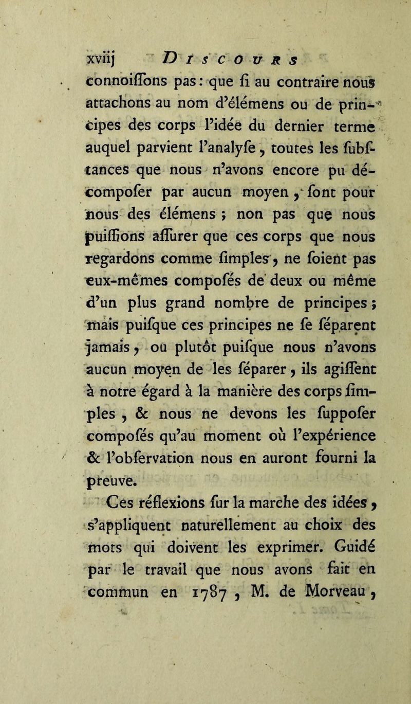 xviij T) t s c O V R s connoifîbns pas : que fi au contraire nous attachons au nom d’élémens ou de prin-’ cipes des corps l’idée du dernier terme auquel parvient l’analyfe, toutes les fubfi tances que nous n’avons encore pu dé- compofer par aucun moyen font pour nous des élémens ; non pas quç nous jpuiffidns aflùrer que ces corps que nous regardons comme fimplesr, ne foient pas «ux-mê'mes compofés de deux ou même d’un plus grand nombre de principes ; mais puilque ces principes ne le fép.arent jamais, ou plutôt puifque nous n’avons aucun moyen de les féparer ^ ils agilîènt à notre égard à la manière des corps fim- ples , &amp; nous ne devons les fuppolèr compofés qu’au moment où l’expérience &amp; l’obfervation nous en auront fourni la preuve. Ces réflexions fur la marche des idées y s’appliquent naturellement au choix des mots qui doivent les exprimer. Guidé par le travail que nous avons feit en commun en 1787 , M. de Morveau ^