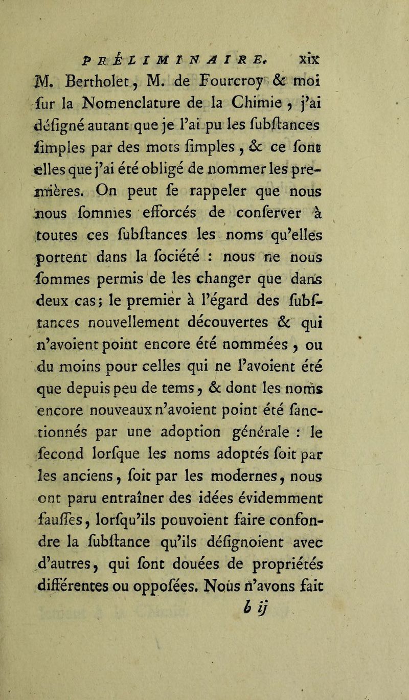 PRÈtlMXn AI RE* XÎX M. Bertholec, M. de Fourcroy i&amp; moi fur la Nomenclature de la Chimie ^ j’ai défignéaucanc que je l’ai.pu les fubftances limples par des mots fîmples , &amp;: ce font elles que j’ai été obligé de nommer les pre- ittières. On peut fe rappeler que nous nous fommes efforcés de conferver à toutes ces fubftances les noms qu’elles portent dans la fociété : nous ne nous fommes permis de les changer que dans deux cas ; le premier à l’égard des fubf- tances nouvellement découvertes &amp; qui n’avoient point encore été nommées y ou du moins pour celles qui ne l’avoîent été que depuis peu de tems y &amp;c dont les noms encore nouveaux n’avoient point été fanc- tionnés par une adoption générale : le fécond lorfque les noms adoptés foit par les anciens, foit par les modernes, nous ont paru entraîner des idées évidemment faufTes, lorfqu’ils pouvoient faire confon- dre la fubftance qu’ils défignoient avec d’autres, qui font douées de propriétés différentes ou oppofées. Nous ri’avons fait èij