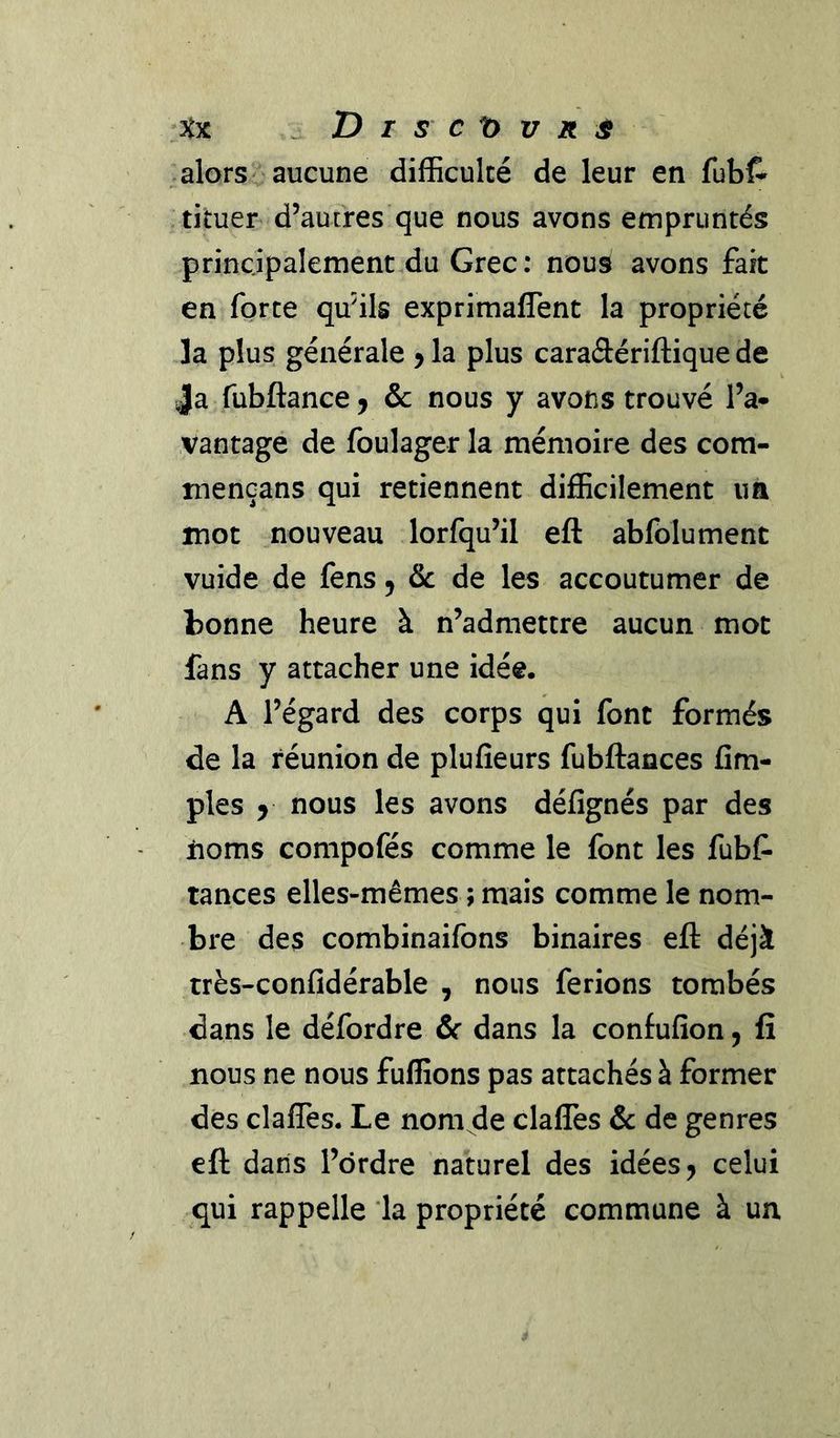 ^Xx ^ Dr sct>vR^ .alors aucune difficulté de leur en fubl^ .tituer- d’autres que nous avons empruntés principalement,du Grec: nous avons fait en forte qu'ils exprimaflent la propriété Ja plus générale ^ la plus caraâériftique de Ja fubftance^ &amp; nous y avons trouvé l’a* vantagé de foulager la mémoire des com- niencans qui retiennent difficilement im mot nouveau lorfqu’il eft abfolument vuide de fens 5 &amp; de les accoutumer de bonne heure à n’admettre aucun mot fans y attacher une idée. A l’égard des corps qui font formés de la réunion de plufieurs fubftances {im- pies y nous les avons défignés par des lioms compofés comme le font les fubC- tances elles-mêmes ; mais comme le nom- bre des combinaifons binaires eft déjà très-confidérable , nous ferions tombés dans le défordre &amp;c dans la confufîon, fî nous ne nous fuffions pas attachés à former dès clafTes. Le nomade clalTes &amp;c de genres eft dans l’drdre naturel des idées j celui qui rappelle *la propriété commune à un