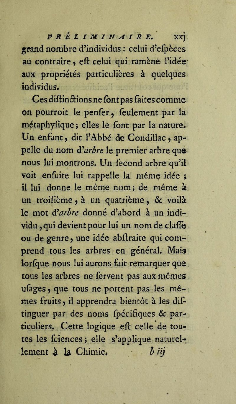 préliminaire/ xxj g^fand nombre d’individus : celui d’efpèces au contraire ^ eft celui qui ramène l’idée aux propriétés particulières à quelques individus. Ces diftinâions ne font pas faites comme on pourroit le penfer, feulement par la métaphyfique ; elles le font par la nature. Un enfant J dit l’Abbé de Condillac j ap- pelle du nom à^arbre le premier arbre que nous lui montrons. Un fécond arbre qu’il voit enfuite lui rappelle la même idée ; il lui donne le même nom; de même à un troifième 5 à un quatrième, &amp; voilà le mot ÿarbre donné d’abord à un indi- vidu 5 qui devient pour lui un nom de claflè ou de genre j une idée abftraice qui com- prend tous les arbres en général. Mais lorfque nous lui aurons fait remarquer que tous les arbres ne fervent pas aux mêmes ufages J que tous ne portent pas les mê- mes fruits J il apprendra bientôt à les dif* tinguer par des noms fpécifiques &amp; par- ticuliers. Cette logique eft celle de tou- tes les fciences ; elle s’applique naturel* lement à U Chimie* h iij
