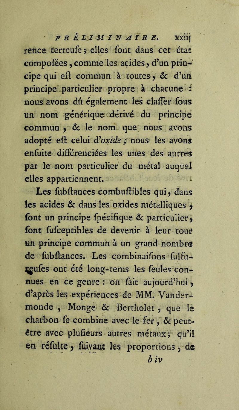 rence terreufe ; elles; font dans cet état compofées, comme les acides ^ d’un prin-^* cipe qui eft commun'à* toutes > &amp;c d’un principe i particulier propre à chacune f nous avons dû également les clafler fous un nom générique ^dérivé du principe commun ^ de le nom que; nous avons adopté eft celui di oxide ; nous les avons enfuite différenciées les unes des autres par le nom particulier du métal auquel elles appartiennent. > : Les fubftances combuftibles qui, dans les acides &amp; dans les oxides métalliques ^ font un principe fpécifique de parciculieri font fufceptïbles de devenir à leur tour un principe commun à un grand nombre de fubftances. Les combinaifons fulfu- Hgufes ont été long-tems les feulesxon- nues en ce genre : ôn fait aujourd’hui, d’après les expériences de MM. Vander-* monde , Monge de Bertholet , que lè charbon fe combine avec le fer, de peut- être avec plufieurs• autres métaux;- qu’il en réfulte ; fuiyânt les proportions, de b iv