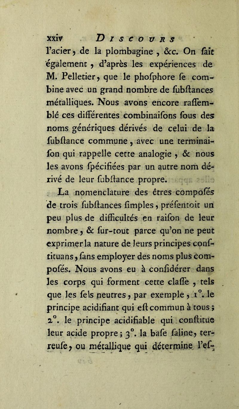 Tacier^ de la plombagine , &amp;c. On fàîc 'également 9 d’après les expériences de M. Pelletier5 que le phofphore fe com- bine avec un grand nombre de fubftances métalliques. Nous avons encore raffem- blé ces difFérentes combinaifons fous des noms génériques dérivés de celui de la fubftance commune, avec une terminai- fbn qui rappelle cette analogie 5 &amp;: nous les avons fpécifiées par un autre nom dé- rivé de leur fubftance propre. La nomenclature des êtres compofés de trois fubftances Amples 5 préfentoit un peu plus de difficultés en raifon de leur nombre > &amp; fur-tout parce qu’on ne peut exprimer la nature de leurs principes conf- tituans y fans employer des noms plus com- pofés. Nous avons eu à coniîdérer dans les corps qui forment cette clafîe , tels que les fels neutres y par exemple y 1°. le principe acidifiant qui eft: commun à tous ; 2°. le principe acidifiable qui conftitue leur acide propre; 3°. la bafe faline^ ter- reufe^ ou métallique qui détermine Tef-