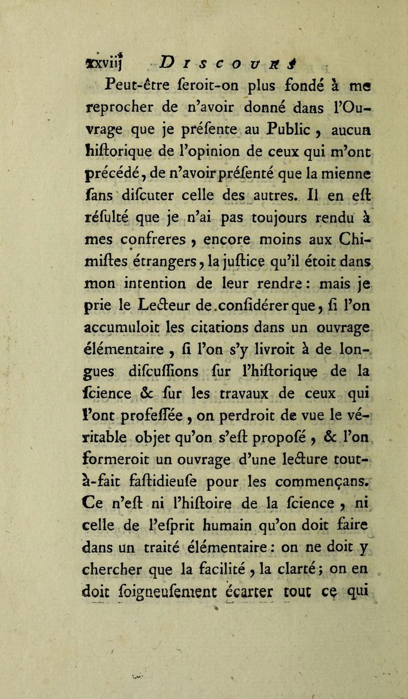 «xviij T>iscovnâ Peut-être feroit-on plus fondé à me reprocher de n’avoir donné dans l’Ou- vrage que je préfente au Public 9 aucun hiftorique de l’opinion de ceux qui m’ont précédé, de n’avoirpréfenté que la mienne fans difcuter celle des autres. Il en eft réfulté que je n’ai pas toujours rendu à mes confrères 9 encore moins aux Chi- milles étrangers, la juftice qu’il étoit dans mon intention de leur rendre: mais je prie le Leéleur de.confidérerque, fi l’on accumuloit les citations dans un ouvrage élémentaire , fi l’on s’y livroit à de lon- gues difcuffions fur l’hiftorique de la fcience ôc fur les travaux de ceux qui l’ont profelTée , on perdroit de vue le vé- ritable objet qu’on s’eft propofé j ôc l’on formeroit un ouvrage d’une leéture tout- à-fait faftidieufe pour les commençans. Ce n’eft ni l’hiftoire de la fcience , ni celle de l’efprit humain qu’on doit faire dans un traité élémentaire : on ne doit y chercher que la facilité , la clarté ; on en doit foigneufement écarter tout ce qui