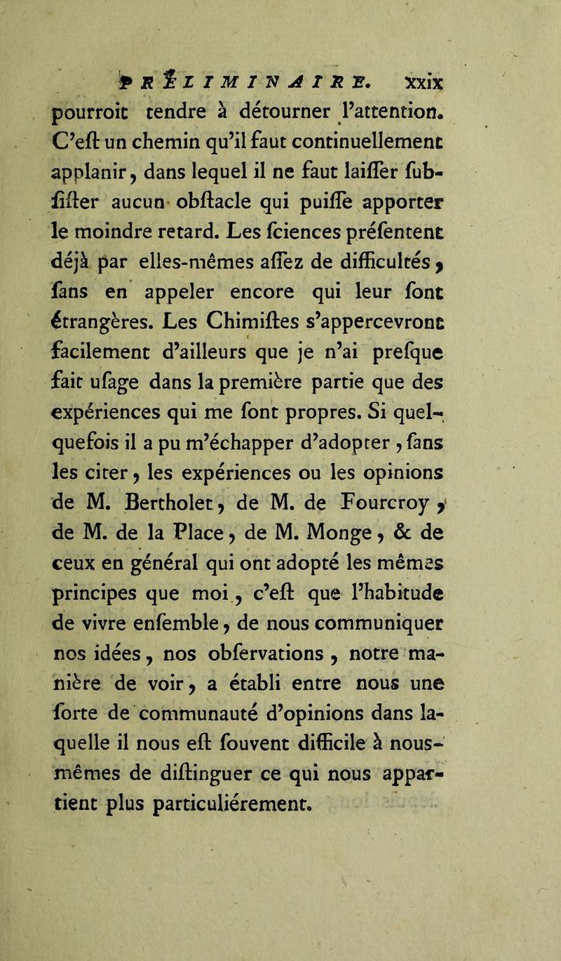 pourroic tendre à détourner Pattention. C^eft un chemin qu’il faut continuellement applanir^ dans lequel il ne faut laillèr fub- fîfter aucun obftacle qui puifle apporter le moindre retard. Les fciences préfentent déjà par elles-mêmes aflez de difficultés ^ fans en appeler encore qui leur font étrangères. Les Chimiftes s’appercevront facilement d’ailleurs que je n’ai prefque fait ufage dans la première partie que des expériences qui me font propres. Si quel- quefois il a pu m’échapper d’adopter , fans les cirer ^ les expériences ou les opinions de M. Bertholetj de M. de Fourcroy y de M. de la Place j de M. Monge ^ de de ceux en général qui ont adopté les mêmes principes que moi, c’eft que l’habitude de vivre enfemble ^ de nous communiquer nos idées, nos obfervations , notre ma- nière de voir, a établi entre nous une forte de communauté d’opinions dans la- quelle il nous eft fouvent difficile à nous- mêmes de diilinguer ce qui nous appar- tient plus particuliérement.