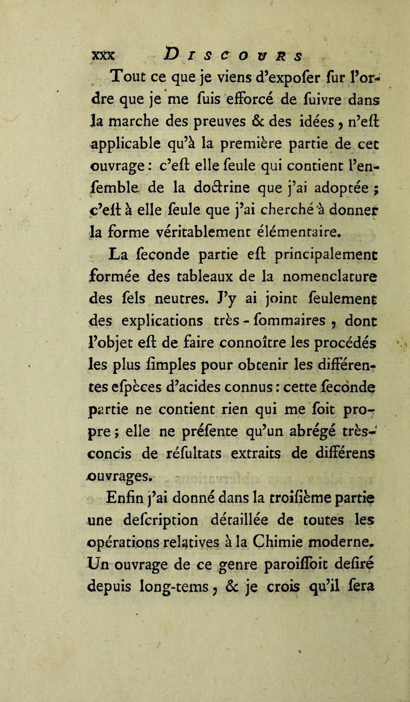Tout ce que je viens d’expofer fur l’or- dre que je me fuis efforcé de fuivre dans Ja marche des preuves &amp; des idées 5 n’eft applicable qu’à la première partie de cet ouvrage : c’efl: elle feule qui contient l’en- femble de la doftrine que j’ai adoptée ; c’eltà elle feule que j’ai cherché à donner la forme véritablement élémentaire. La fécondé partie eft principalement formée des tableaux de la nomenclature des fels neutres. J’y ai joint feulement des explications très - fommaires ^ dont l’objet eft de faire connoître les procédés les plus fimples pour obtenir les différen-r tes efpèces d’acides connus : cette fécondé partie ne contient rien qui me foit pro-r pre ; elle ne préfente qu’un abrégé très- concis de réfultats extraits de différens ouvrages. Enfin j’ai donné dans la troifième partie une defcription détaillée de toutes les opérations relatives à la Chimie moderne» Un ouvrage de ce genre paroiflbit defiré depuis long-tems 5 &amp; je crois qu’il fera