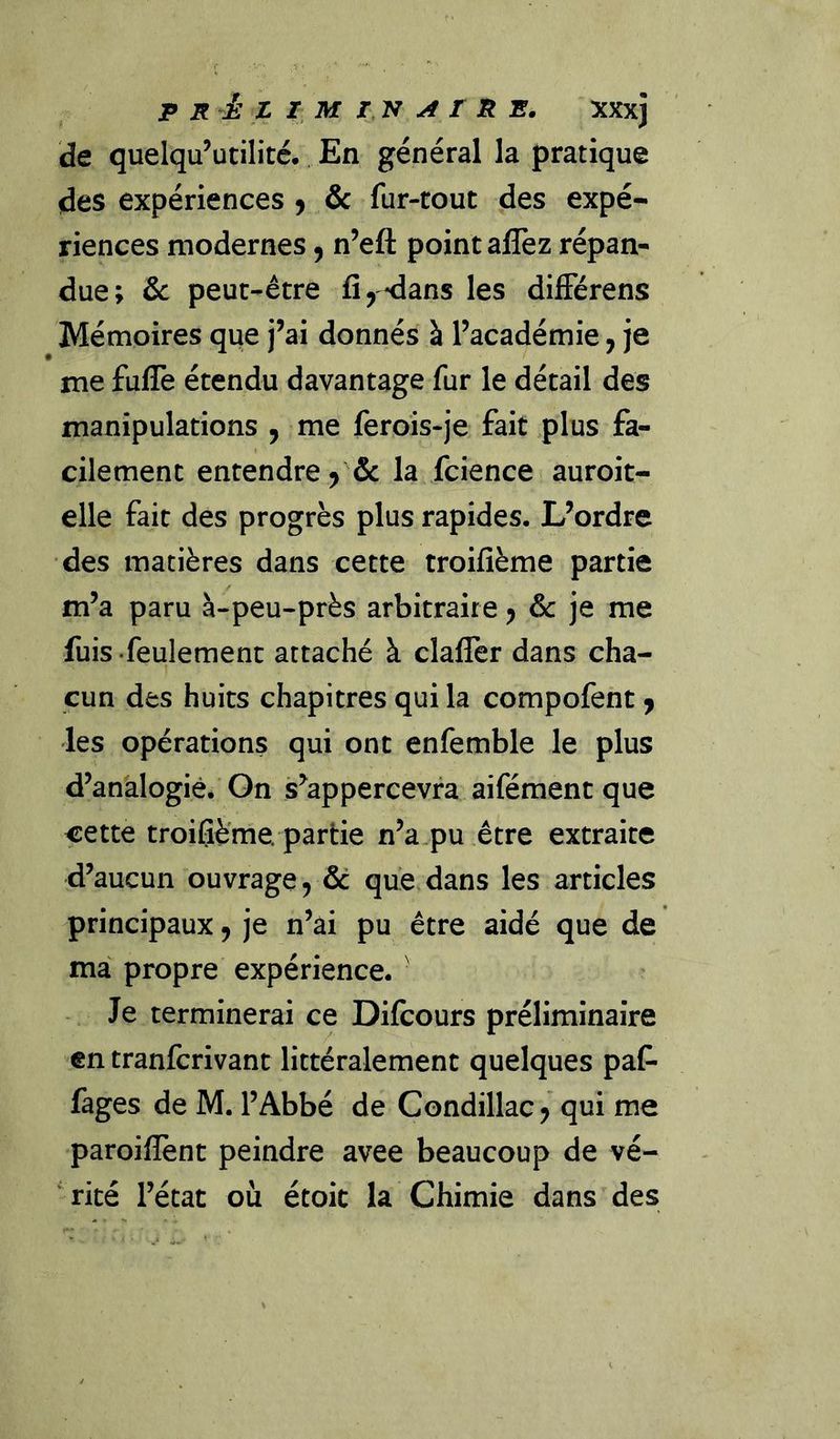 de quelqu’utilité. En général la pratique des expériences j &amp;c fur-tout des expé- riences modernes, n’efl: point aflèz répan- due; &amp;c peut-être fi,-dans les différens Mémoires que j’ai donnés à l’académie, je me fufle étendu davantage fur le détail des manipulations , me feroîs-je fait plus fa- cilement entendre, &amp; la fcience auroit- elle fait des progrès plus rapides. L’ordre des matières dans cette troifième partie m’a paru à-peu-près arbitraire y &amp;c ]e me fuis feulement attaché à clafler dans cha- cun des huits chapitres qui la compofent, les opérations qui ont enfemble le plus d’analogie. On s’appercevfa aifément que cette troifième. partie n’a pu être extraite d’aucun ouvrage, &amp; que dans les articles principaux, je n’ài pu être aidé que de ma propre expérience. Je terminerai ce Difcours préliminaire en tranfcrivant littéralement quelques paC- fages de M. l’Abbé de Condillac, qui me paroiflènt peindre avee beaucoup de vé- ' ricé l’état où étoit la Chimie dans des