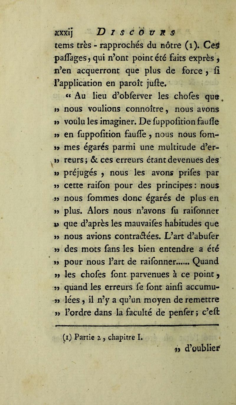 tems très - rapprochés du nôtre (i). Ceÿ paflagesj qui n’ont point été faits exprès ^ n’en acquerront que plus de force y fi l’application en paroît jufte. Au lieu d’obferver les chofes que, 19 nous voulions connoître, nous avons 99 voulu les imaginer. De fuppofition faulle 99 en fuppofition faufle y nous nous fom- 99 mes égarés parmi une multitude d’er- ^99 reurs; ôcces erreurs étantdevenues des’ 19 préjugés y nous les avons prifes par 99 cette raifon pour des principes: nous 99 nous fommes donc égarés de plus en 99 plus. Alors nous n’avons fu raifonner 49 que d’après les mauvaifes habitudes que 99 nous avions contraâées. L’art d’abufer 99 des mots fans les bien entendre a été 99 pour nous l’art de raifonner Quand 99 les chofes font parvenues à ce point > 99 quand les erreurs fe font ainfi accumu- -99 lées y il n’y a qu’un moyen de remettre 99 l’ordre dans la faculté de penfer ; c’eft (i) Partie z , chapitre 1. h d’oublier'