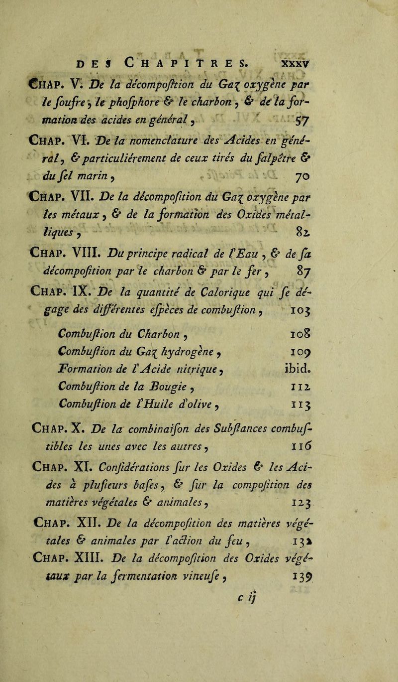 ChAP. Vi De la décompojhion du Ga^ oxygéné par le foufre'^ le phojpkore & le charbon 5 & d€ la for^ mat ion des acides en général ^ * 57 ChAP. VL 'De la nomenclature des Acides en géné^ raly & particuliérement de ceux tirés du falpêtre & du fel marin y 70 Chap. vil De la décompofition du Ga^ oxygène par tes métaux ^ ^ de la formation des Oxides 'métal^ tiques ^ Si Chap. VIII. Du principe radical de l'Eau 5 ù de fa décompofition par le charbon & par le fer , 87 Chap. IX. la quantité de Calorique qui fe dé- gage des différentes efpèces de combujîion y 105 Combuflion du Charbon , 108 Combujîion du Gd\ hydrogène y 109 Formation de l'Acide nitrique y ibid. Combuflion de la Bougie y 112, Combuflion de tHuile d!olive y 115 Chap. X. De la combinaîfon des Subflances combuf- tibles les unes avec les autres 116 Chap. XL Confidérations fur les Oxides 6e les Aci- des à plufieurs bafes y 6e fur la compofition des matières végétales 6e animales y 123 Chap. XIL De la décompofition des matières végé- tales 6e animales par l'aclion du feu , 131 Chap. XIIL De la décompofition des Oxides végé- taux par la fermentation vineufe y 139