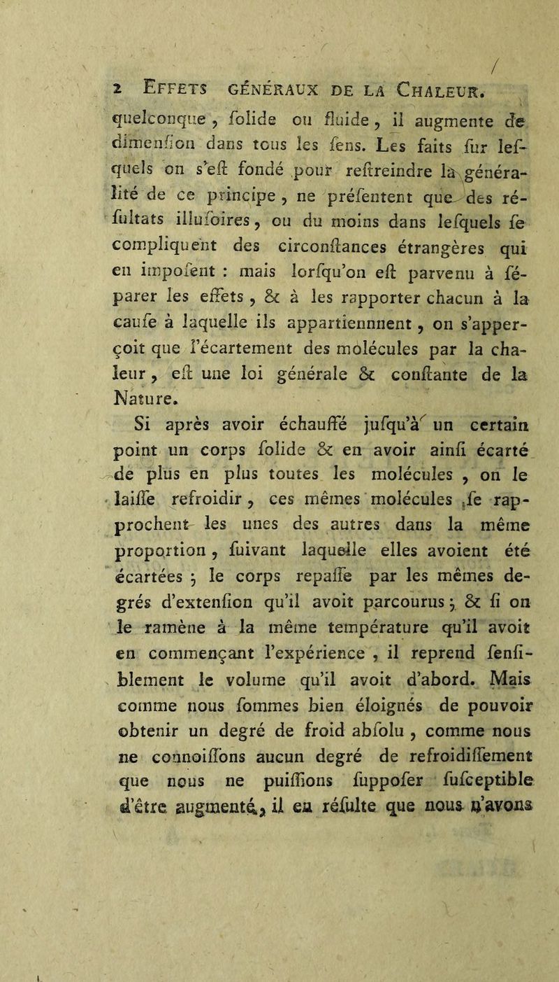 / 2 Effets généraux de la Chaleur. quelconque ^ Tolide ou fluide j il augmente de dimenfioii dans tous les fens. Les faits fur lef- quels on seft fondé pour reftreindre la généra- lité de ce principe , ne ^préfentent que^ des ré- fultats illufoires, ou du moins dans lefquels fe compliquent des circonftances étrangères qui en irnpofent : mais lorfqu’on eft parvenu à fé- parer les effets , &amp; à les rapporter chacun à la caufe à laquelle ils appartiennnent, on s’apper- çoit que l’écartement des molécules par la cha- leur , ed une loi générale &amp; confiante de la Nature. Si après avoir échauffé jurqu’à^ un certain point un corps folide &amp; en avoir ainfi écarté ^de plus en plus toutes les molécules , on le ' laiffe refroidir J ces mêmes molécules ^fe rap- prochent les unes des autres dans la même proportion, fuivant laquelle elles avoient été écartées , le corps repalfe par les memes de- grés d’extenfion qu’il avoit parcourus ^ &amp; fi on le ramène à la même température qu’il avoit en commençant l’expérience , il reprend fenfi- blement le volume qu’il avoit d’abord. Mais comme nous fommes bien éloignés de pouvoir obtenir un degré de froid abfolu , comme nous ne connoifîbns aucun degré de refroidiffement que nous ne puiffions fuppofer fufceptible d’être augmenti;, il ea réfulte que nous a’avons
