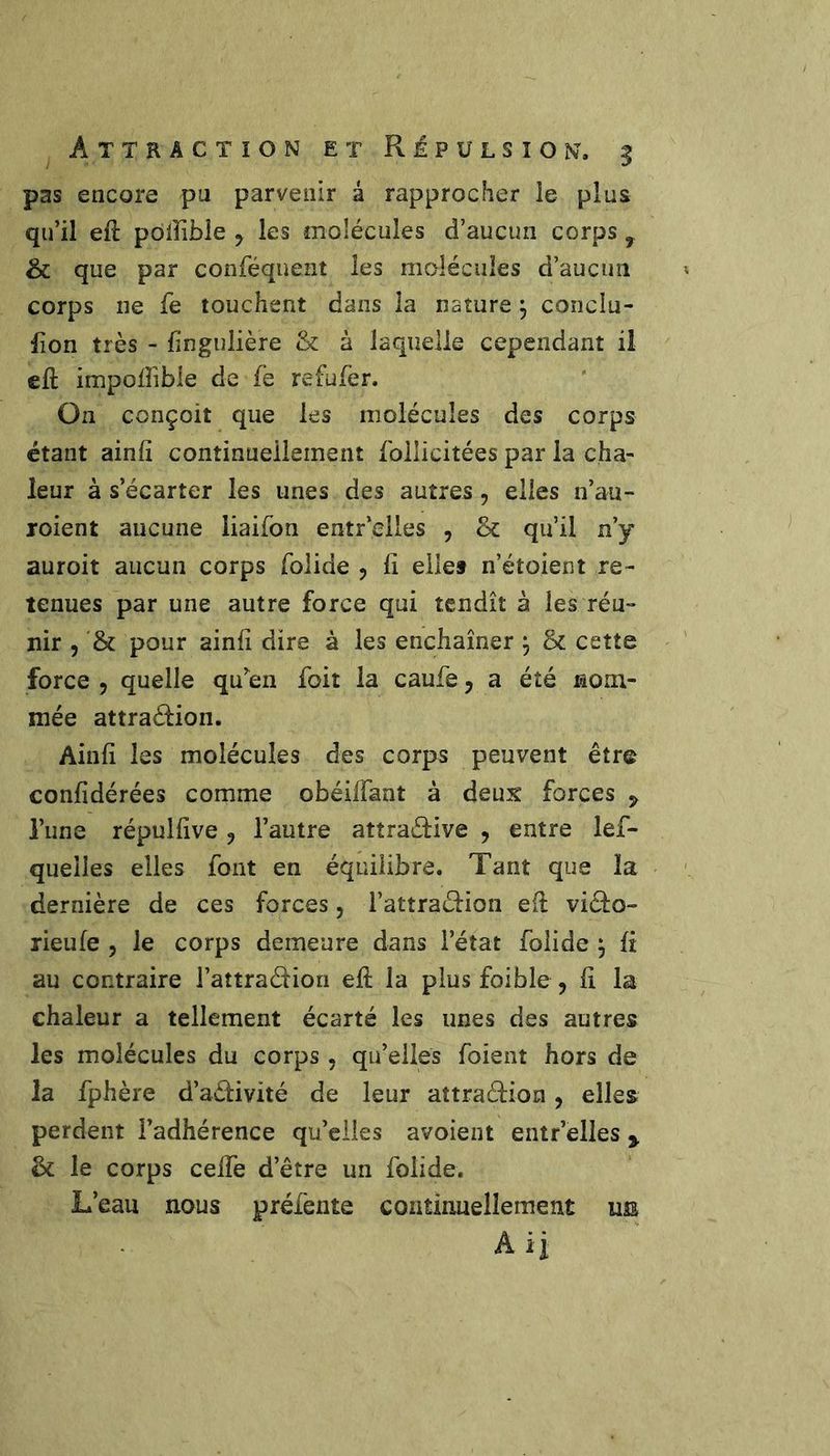 pas encore pu parvenir â rapprocher le plus qu’il efî: pôlîible , les molécules d’aucun corps , & que par conféquent les molécules d’aucun corps ne fe touchent dans la nature ^ conclu- fion très - fingulière & à laquelle cependant il eft impoifible de fe refufer. On conçoit que les molécules des corps étant ainfi continneilemeiit foilicitées par la cha- leur à s’écarter les unes des autres, elles n’au- jroient aucune liaifon entr’elles , & qu’il n’y auroit aucun corps folide , fi elle» n’étoient re- tenues par une autre force qui tendît à les réu- nir , '& pour ainfi dire à les enchaîner ÿ 8c cette force 5 quelle qu’en foit la caufe j a été nom- mée attraction. Ainfi les molécules des corps peuvent être confidérées comme obéiffant à deux forces ^ l’une répulfive , l’autre attraéfive , entre îef- queiles elles font en équilibre. Tant que la dernière de ces forces, l’attraction et viclo-» rieufe 5 le corps demeure dans l’état folide , fi au contraire l’attration efi; la plus foible , fi la chaleur a tellement écarté les unes des autres les molécules du corps , qu’elles foieiit hors de la fphère d’adivité de leur aîtradion, elles perdent l’adhérence qu’elles avoient entr’elles ^ & le corps celfe d’être un folide. L’eau nous préfente continuellement ue A ij