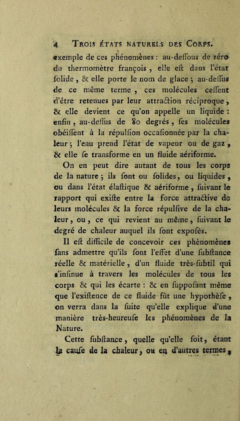exemple de ces phénomènes : au-deflbus de zéro du thermomètre françois , elle eft dans l’état iblide , &amp; elle porte le nom de glace ^ au-deffus de ce même terme , ces molécules celTent d’être retenues par leur attraél:ion réciproque ^ &amp; elle devient ce qu’on appelle un liquide : enfin , au-delFus de 2o degrés, Tes molécules obéilTent à la répulfion occafionnée par la cha- leur j l’eau prend l’état de vapeur ou de gaz f &amp; elle fie transforme en un fluide aériforme. On en peut dire autant de tous les corps de la nature ^ ils font ou folides, ou liquides , ou dans l’état élaftique &amp; aériforme, fuivant le rapport qui exifie entre la force attradfive de leurs molécules &amp; la force répulfive de la cha- leur 5 ou , ce qui revient au même, fuivant le degré de chaleur auquel ils font expofés. Il efi: difficile de concevoir ces phénomènes fans admettre qu’ils font l’effet d’une fubfiance réelle &amp; matérielle , d’un fluide très-fubtil qui l’infînue à travers les molécules de tous les corps &amp; qui les écarte : Sc en fuppofant même que l’exiftence de ce fluide fût une hypothèfe , on verra dans la fuite qu’elle explique d’une manière très-heureufe les phénomènes de la Nature, Cette fubflance, quelle qu’elle foit, étant h caufe de la chaleur ^ ou en d’autres termes ^
