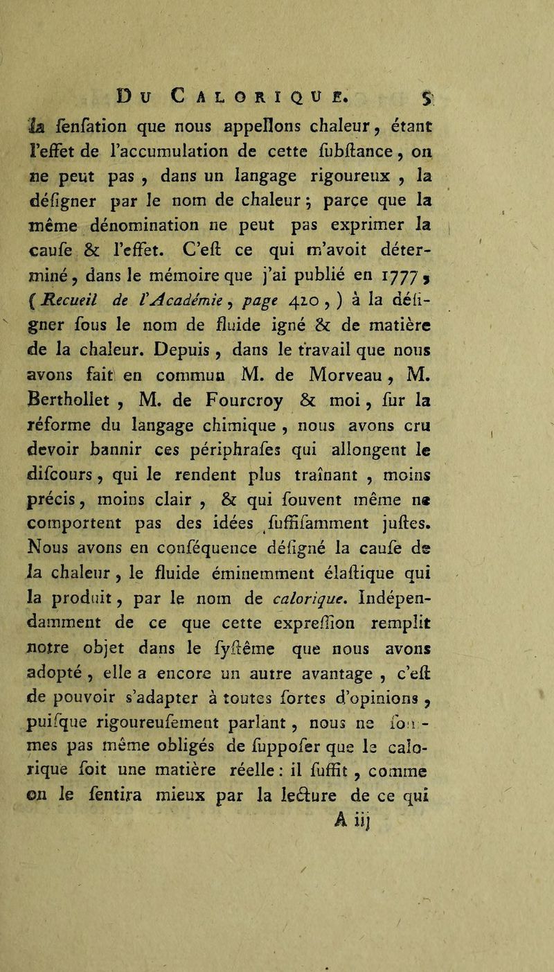 Du Calorique, $' ïa fënratîon que nous appelions chaleur ^ étant FejfFet de Taccumulation de cette fubftance, on ne peut pas , dans un langage rigoureux , la défigner par le nom de chaleur ; parce que la même dénomination ne peut pas exprimer la caufe & l’effet. C’eft ce qui m’avoit déter- miné j dans le mémoire que j’ai publié en 1777 j ( Recueil de VAcadémie , peige 42.0 5 ) à la dé li- gner fous le nom de fluide igné & de matière de la chaleur. Depuis , dans le travail que nous avons fait en commua M. de Morveau, M. Berthollet , M. de Fourcroy & moi, fur la réforme du langage chimique , nous avons cru devoir bannir ces périphrafes qui allongent le difeours, qui le rendent plus traînant , moins précis 5 moins clair , & qui fouvent même n« comportent pas des idées fufHfamment juftes. Nous avons en conféquence défigné la caufe de la chaleur , le fluide éminemment élaflique qui la produit, par le nom de calorique, indépen- damment de ce que cette expreflion remplit notre objet dans le fyflême que nous avons adopté 5 elle a encore un autre avantage , c’efl de pouvoir s’adapter à toutes fortes d’opinions ^ puifque rigoureufement parlant, nous ne fou - mes pas même obligés de fuppofer que le calo- rique foit une matière réelle : il fuffit , comme on le fentira mieux par la ieéèure de ce qui A iij