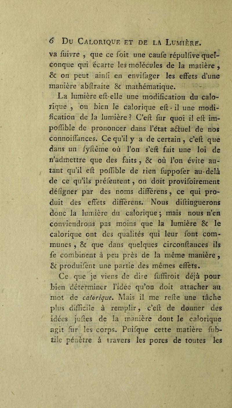 va fuivre , que ce foit une caufe répulfive queL conque qui écarte les molécules de la m3tière , Sc on peut ainlî en envifager les effets d’une înanière abRraite & mathématique. La lumière eR-elle une modification du calo- rique , ou bien le calorique efi - il une modi- fication de la lumière ? C’eft fur quoi il efi: im- poffible de prononcer dans l’état aéèuel de nos connoifiances. Ce qu’il y a de certain , c’efi: que dans un fÿfiême où l’on s’efi: fait une loi de n’admettre que des faits, & où l’on évite au- tant qu’il efi pofiible de rien fuppofer au-delà de ce qu’ils préfentent, on doit provifoirement défigner par des noms différens, ce qui pro- duit des efiets différens. Nous diftinguerons donc la luinière du calorique ^ mais nous n’en conviendrons pas moins que la lumière & le calorique ont des qualités qui leur font com- munes 5 & que dans quelques circonftances ils fe combinent à peu près de la même manière, & prodiiifent une partie.des mêmes effets. Ce que je viens de dire fufîîroit déjà pour bien déterminer l’idée qu’on doit attacher au mot de calorique. Mais il me refie une tâche plus difficile à remplir, c’eft de donner des ^ idées juftes de la manière dont le calorique agit fur les corps. Puifque cette matière fub- tile pénètre à travers les pores de toutes les