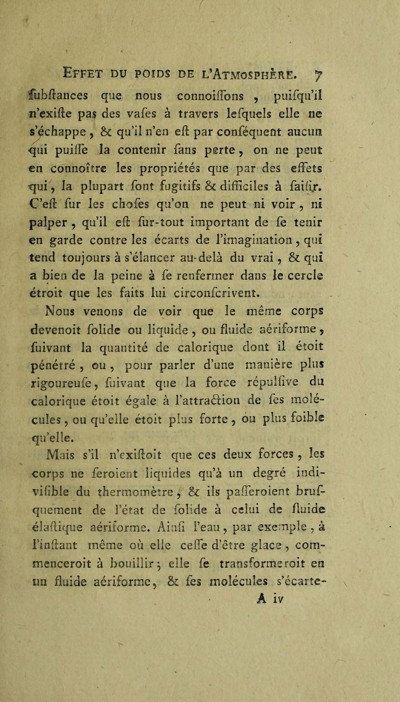 fubftances que nous connoiffons , puirqu’iî n’exifte pas des vafes à travers lefquels elle ne ^chappe , &amp; qu’il n’en ell par conféquent aucun qui puilFe la contenir fans perte, on ne peut en connoîtrc les propriétés que par des effets qui, la plupart font fugitifs &amp; difficiles à fai/ir. C’eft fur les chofes qu’on ne peut ni voir , ni palper , qu’il elf fur-tout important de fe tenir en garde contre les écarts de l’imagination, qui tend toujours à s’élancer au-delà du vrai, &amp; qui a bien de la peine à fe renfermer dans le cercle étroit que les faits lui circonfcrivent. Nous venons de voir que le même corps devenoit folide ou liquide , ou fluide aériforme, fuivant la quantité de calorique dont il étoit pénétré , eu , pour parler d’une manière plus rigoureufe, fuivant que la force répuîlîve du calorique étoit égale à l’attraéfion de fes molé- cules , ou qu’elle étoit plus forte, ou plus foible qu’elle. Mais s’il n’exifloit que ces deux forces, les corps ne feroient liquides qu’à un degré indi- vifble du thermomètre, &amp; ils pafferoient bruf- qiiement de l’état de folide à celui de fluide élaflique aériforme. Ainfi l’eau, par exemple ^ à i’inflant même où elle ceffe d’être glace , com- menceroit à bouillir^ elle fe transformeroit en un fluide aériforme, &amp; fes molécules s’écarte- A iv