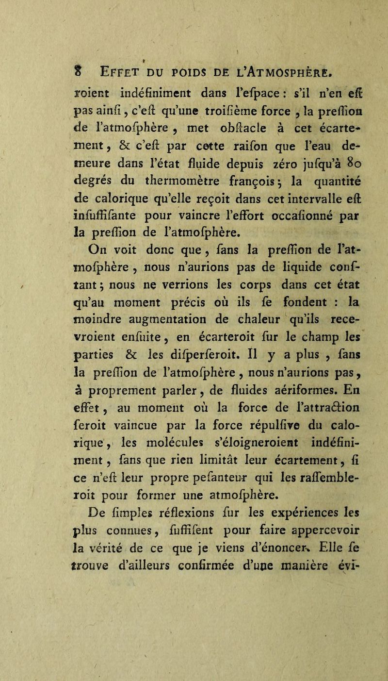 roient indéfiniment dans refpace : s’il n’en eft pas ainfi, c’eft qu’une troifième force , la prefiîon de ratmofphère , met obfiacle à cet écarte- ment , & c’efi: par cette raifon que l’eau de- meure dans l’état fluide depuis zéro jufqu’à 8o degrés du thermomètre françois ^ la quantité de calorique qu’elle reçoit dans cet intervalle eft înfuffifante pour vaincre l’effort occafionné par la preftîon de l’atmofphère. On voit donc que, fans la preftîon de l’at- mofphère , nous n’aurions pas de liquide conf- iant J nous ne verrions les corps dans cet état qu’au moment précis où ils fe fondent : la moindre augmentation de chaleur qu’ils rece- vroieiit enfuite, en écarteroit fur le champ les parties & les difperferoit. Il y a plus , fans la preftîon de l’atmofphère , nous n’aurions pas, à proprement parler, de fluides aériformes. En effet, au moment où la force de l’attracfion feroit vaincue par la force répulfive du calo- rique ,> les molécules s’éloigneroient indéfini- ment, fans que rien limitât leur écartement, fi ce n’eft leur propre pefanteur qui les raffemble- roit pour former une atmofphère. De fimples réflexions fur les expériences les plus connues, fuffifent pour faire appercevoir la vérité de ce que je viens d’énoncer-. Elle fe trouve d’ailleurs confirmée d’une manière éyi-
