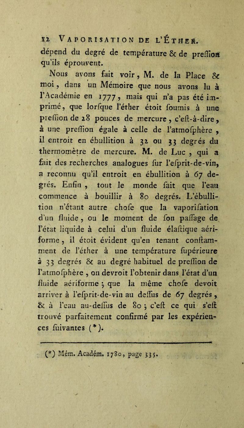 dépend du degré de température & de predîoti qu’ils éprouvent. Nous avons fait voir, M. de la Place & moi, dans un Mémoire que nous avons lu à l’Académie en 1777, ^^is qui n’a pas été im-' primé, que lorfque l’éther étoit fournis à une ptelTion de 28 pouces de mercure , c’eft-à-dire, à une preiïîon égale à celle de ratmofphère , il entroit en ébullition à 32 ou 33 degrés du thermomètre de mercure. M. de Luc , qui a fait des recherches analogues fur l’efprit-de-vin, a reconnu qu’il entroit en ébullition à 67 de- grés. Enfin , tout le monde fait que l’eau commence à bouillir à 80 degrés. L’ébulli- tion n’étant autre chofe que la vaporifation d’un fluide , bu le moment de fon palTage de l’état liquide à celui d’un fluide élafiique aéri- forme , il étoit évident qu’en tenant conlram- ment de l’éther à une température fupérieure a 33 degrés 8c au degré habituel de prefiion de Fatmofphère , on devroit l’obtenir dans l’état d’uu fluide aériforme ^ que la même chofe devoit arriver à l’efprit-de-vin au delTus de 67 degrés, 8c à l’eau au-dclTus de 80 j c’efi: ce qui s’eft trouvé parfaitement confirmé par les expérien- ces fuivantes {*). Mém. Académ. 1780, page J35.