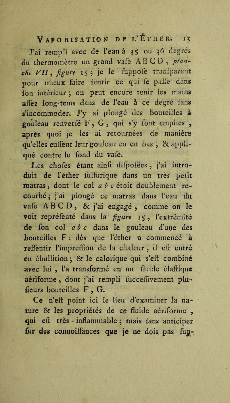 J’ai rempli avec de l’eau à 35 ou 36 degrés du thermomètre un grand vafe A B C D , plaa- cht FU ^ figure 15 j je le fuppofe tranrparent pour mieux faire fentir ce qui le pall'e dans fon intérieur ^ 011 peut encore tenir les mains allez long-tems dans de l’eau à ce degré lans s’incommoder. J’y ai plongé des bouteilles à go’uîeau renverfé F, G, qui s’y font emplies , après quoi je les ai retournées de manière qu’elles eulTent leurgouleau en en bas , & appli- qué contre le fond du vafe. Les chofes étant ainfî difpofées, j’ai intro- duit de l’éther fuifurique dans un très petit lïiatras, dont le col a b c éioit doublement re- courbé j j’ai plongé ce matras dans l’eau du vafe A B G D , & j’ai engagé , comme on le voit repréfenté dans la figure 15 , l’extrémité de fon col abc dans le gouleau d’une des bouteilles F : dès que l’éther a commencé à relTentir l’imprelTion de la chaleur, il eli entré en ébullition ^ & le calorique qui s’eft combiné avec lui , l’a transformé en un fluide élaflique aériforme, dont j’ai rempli fucceflivement plu- fieurs bouteilles F , G. Ce n’eft point ici le lieu d’examiner la na- ture & les propriétés de ce fluide aériforme , qui eft très - inflammable 3 mais fans anticiper fur des connoiifances que je ne dois^pas fu|ji-