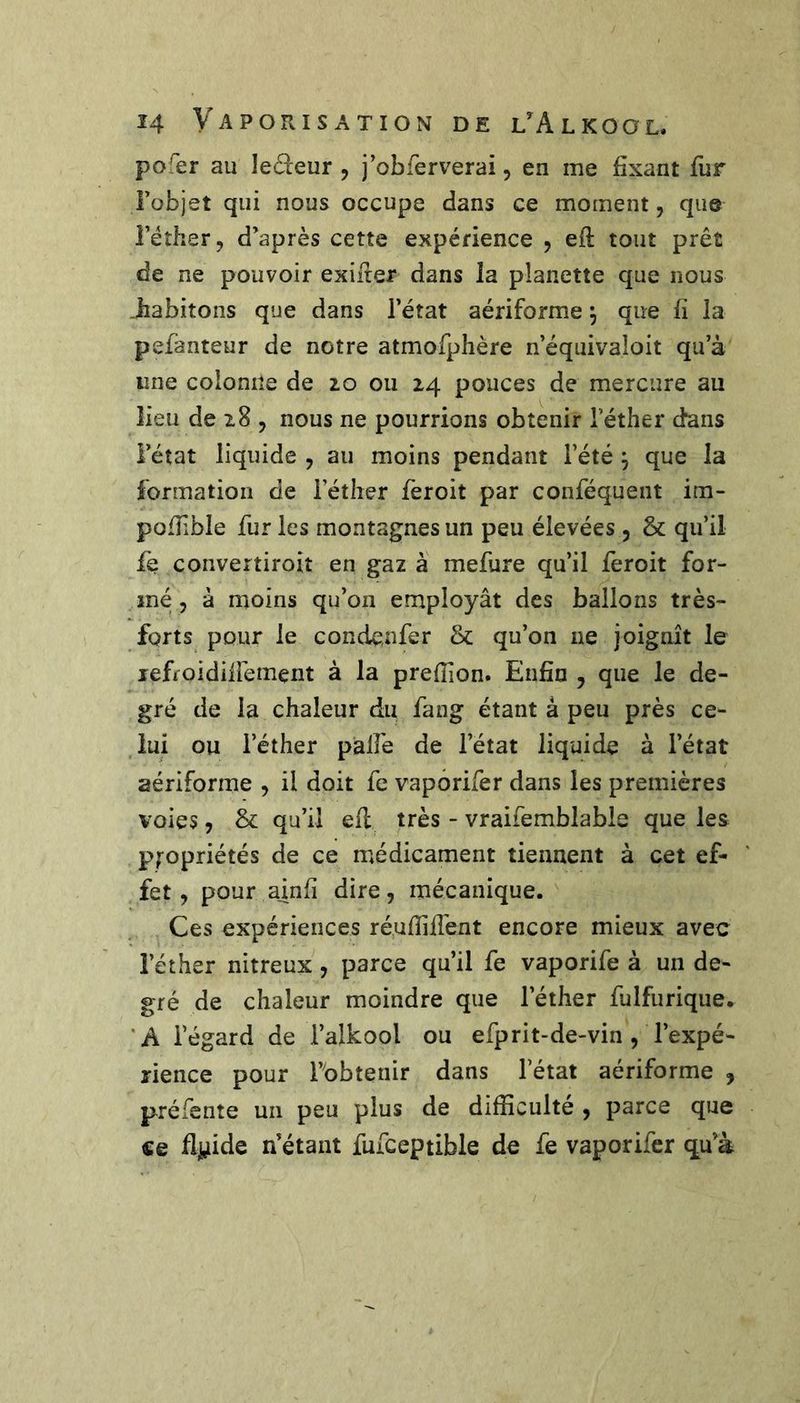 pofer au ledeur , j’obferverai, en me fixant fur Fobjet qui nous occupe dans ce moment, que l’éther, d’après cette expérience , efl tout prêt de ne pouvoir exiger dans la planette que nous .habitons que dans l’état aériforme \ que fi la pefanteur de notre atmofplière n’équivaloit qu’à une colonne de zo ou 14 pouces de mercure au lieu de 18 , nous ne pourrions obtenir l’éther dans l’état liquide , au moins pendant l’été ^ que la formation de l’éther feroit par conféquent im- pofTible fur les montagnes un peu élevées, &amp; qu’il le convertiroit en gaz à mefure qu’il feroit for- mé 5 à moins qu’on employât des ballons très- fqrts pour le condenfer &amp; qu’on ne joignit le lefroidifiément à la prefîion. Enfin , que le de- gré de la chaleur du fang étant à peu près ce- lui ou l’éther palfe de l’état liquide à l’état aériforme , il doit fc vapôrifer dans les premières voies, &amp; qu’il efl très - vraifemblable que les p;-opriétés de ce médicament tiennent à cet ef- fet , pour ainfi dire, mécanique. Ces expériences réufîiffent encore mieux avec l’éther nitreux, parce qu’il fe vaporife à un de- gré de chaleur moindre que l’éther fulfurique. 'A l’égard de l’alkool ou efprit-de-vin , l’expé- rience pour l’obtenir dans l’état aériforme , préfente un peu plus de difficulté , parce que ce flji,iide n’étant fufceptible de fe vapôrifer q.u’à