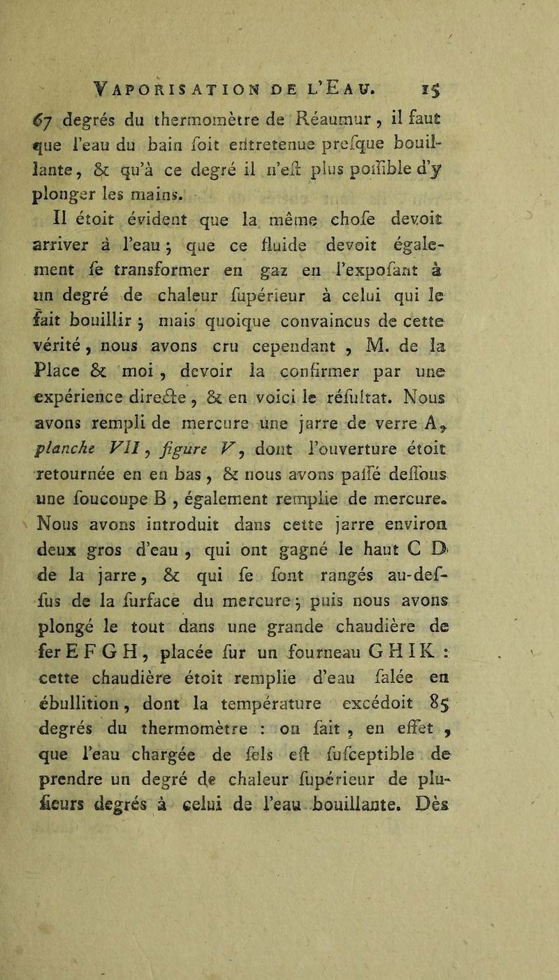 6] degrés du thermomètre de Réaumur, il faut que l’eau du bain foit eritreîenue prerque bouil- lante, &amp; qu’à ce degré il u’eil plus poiFible d’y plonger les mains. Il étoit évident que la même ehofe de voit arriver à l’eau ; que ce fluide devoir égale- ment fe transformer en gaz en l’expofant à un degré de chaleur fupérieur à celui qui le fait bouillir 3 mais quoique convaincus de cette vérité, nous avons cru cependant , M. de la Place &amp;: moi , devoir la conflrmer par une expérience direéle , &amp; en voici le réfultat. Nous avons rempli de mercure une jarre de verre planche VII ^ figure dont l’ouverture étoit retournée en en bas, &amp; nous avons palfé deflbus une foucoupe B , également remplie de mercure* Nous avons introduit dans cette jarre enviroa deux gros d’eau , qui ont gagné le haut C D* de la jarre, &amp;: qui fe font rangés au-def- fus de la furface du mercure, puis nous avons plongé le tout dans une grande chaudière de fer E F G H , placée fur un fourneau G H IK : cette chaudière étoit remplie d’eau falée en ébullition, dont la température excédoit 85 degrés du thermomètre : on fait , en effet , que l’eau chargée de fels efl fufceptible de prendre un degré de chaleur fupérieur de plu- ficurs degrés à celui de l’eau bouillante. Dès