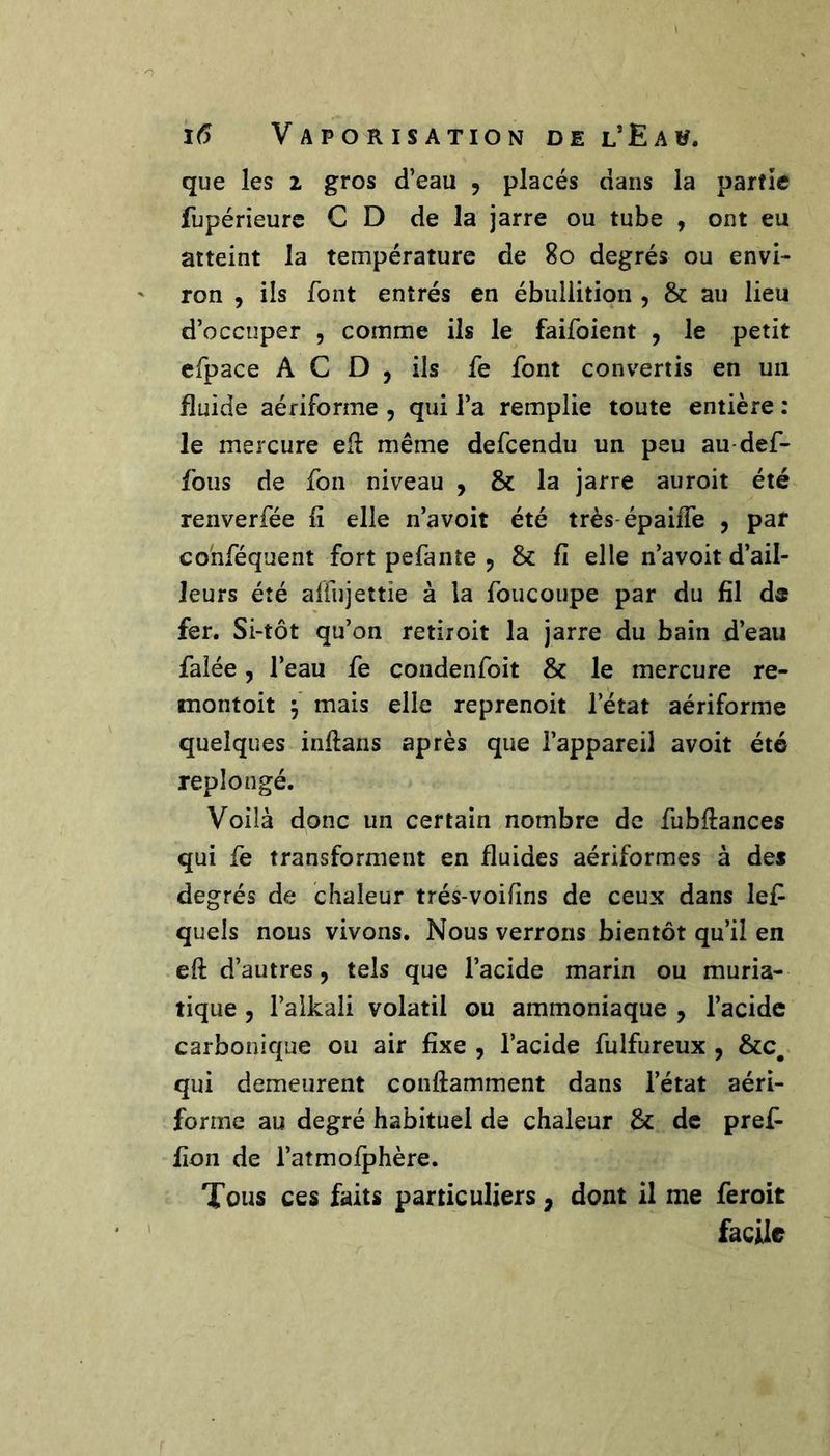 que les i gros d’eau , placés dans la partie fupérieurc CD de la jarre ou tube , ont eu atteint la température de 8o degrés ou envi- ron , ils font entrés en ébullition , &amp; au lieu d’occuper , comme ils le faifoient , le petit efpace A C D , ils fe font convertis en un fluide aériforme , qui l’a remplie toute entière : le mercure ed: même defeendu un peu au-def- fous de fon niveau , &amp; la jarre auroit été renverfée fi elle n’avoit été très-épaiffe y par cohféquent fort pefanîe , &amp;: fi elle n’avoit d’ail- leurs été alfujettie à la foucoupe par du fil ds fer. Si-tôt qu’on retiroit la jarre du bain d’eau faîée, l’eau fe condenfoit &amp; le mercure re- montoit 5' mais elle reprenoit l’état aériforme quelques inftans après que l’appareil avoit été replongé. Voilà donc un certain nombre de fubftances qui fe transforment en fluides aériformes à des degrés de chaleur trés-voifins de ceux dans lefi quels nous vivons. Nous verrons bientôt qu’il en eft d’autres, tels que l’acide marin ou muria- tique , l’alkali volatil ou ammoniaque , l’acide carbonique ou air fixe , l’acide fulfureux , qui demeurent conftamment dans l’état aéri- forme au degré habituel de chaleur &amp; de pref- fion de l’atmofphère. Tous ces faits particuliers, dont il me feroit facile