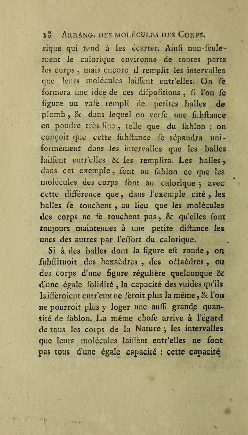 3ü Arrang. des molécules des Corps. riqiie qui tend à les écarter. Ainfî non-feuîe- ment le calorique environne de toutes parts les corps , mais encore il remplit les intervalles que leurs molécules lailfent entr’elles. On fe formera une idée de ces difpontions , fi l’on fe figure un vafe rempli de petites balles de plomb, 8c dans lequel on verfe une fubftance en poudre très-fine , telle que du fablon : on conçoit que cette fubfiance fe répandra uni- formément dans les intervalles que les balles laiffent eiitr’elles &: les remplira. Les balles y dans cet exemple, font au fablon ce que les molécules des corps font au calorique ^ avec cette différence que, dans l’exemple cité , les balles fe touchent , au lieu que les molécules des corps ne fe touchent pas, 8c qu’elles font toujours maintenues à une petite diftance les unes des autres par l’effort du calorique. Si à des balles dont la figure eft ronde, on fubftituoit des hexaèdres , des odaèdres , ou des corps d’une figure régulière quelconque & d’une égale folidité , la capacité des vuides qu’ils laifferoient entr’eux ne feroit plus la même, 8c l’on ne pourroit plus y loger une aufîî grande quan- tité de fablon. La même chofe arrive à l’égard de tous les corps de la Nature ^ les intervalles que leurs molécules laiffent entr’elles ne font pas tous d’une égale capacité ; cette capacité