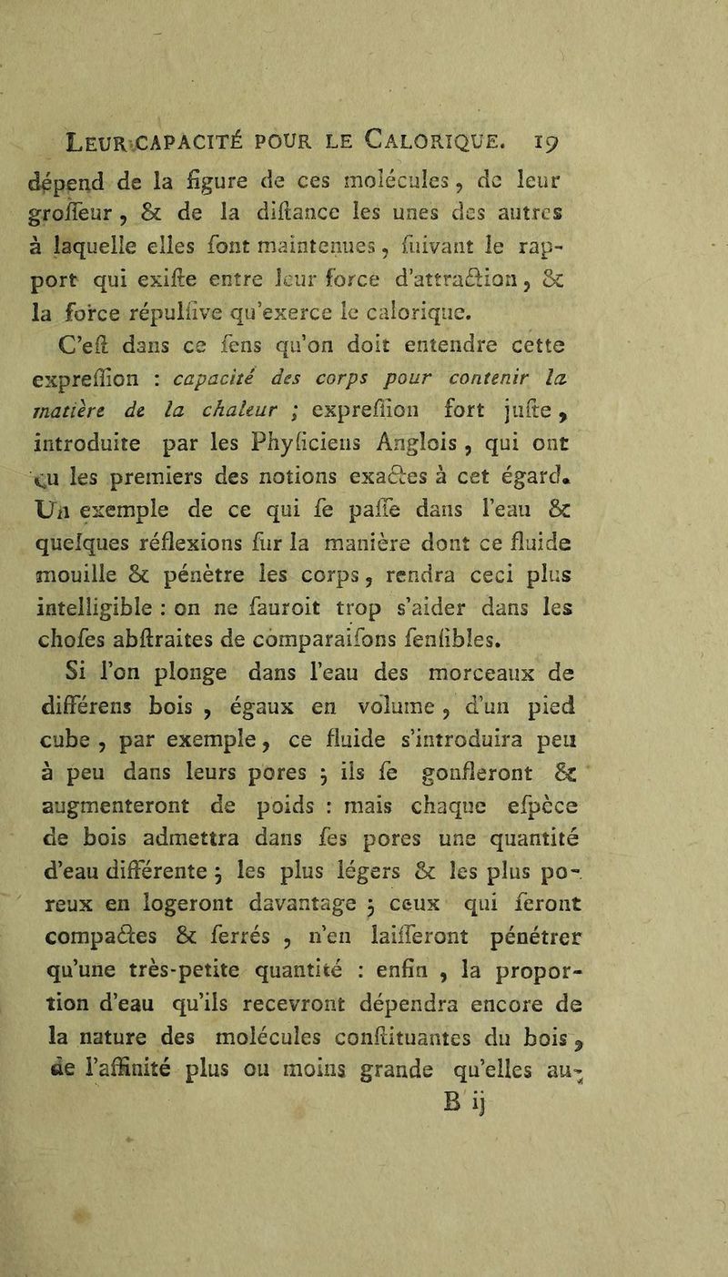 dépend de la iîgure de ces inolécules, de leur gfolTeur , & de la diltance les unes des autres à laquelle elles font maintenues, fuivant le rap^ port qui exifte entre leur force d attradion, &c la force répulilve qu’exerce le calorique. C’ed dans ce fens qu’on doit entendre cette expreffion : capacité des corps pour contenir la inatiere de la chaleur ; exprefîion fort jade, introduite par les Phydeiens Anglois , qui ont eu les premiers des notions exacl:es à cet égard. Uii exemple de ce qui fe paiTe dans l’eau & quelques réflexions fur la manière dont ce fluide mouille & pénètre les corps, rendra ceci plus intelligible : on ne fauroit trop s’aider dans les chofes abftraites de comparaifons fendbles. Si l’on plonge dans l’eau des morceaux de différens bois , égaux en volume 5 d’un pied cube 5 par exemple, ce fluide s’introduira peu à peu dans leurs pores ÿ iis fe gonfleront êc augmenteront de poids : mais chaque efpèce de bois admettra dans fes pores une quantité d’eau différente , les plus légers & les plus po-. reux en logeront davantage 3 ceux qui feront compares & ferrés 5 n’en laifferont pénétrer qu’une très-petite quantité : enfin , la propor- tion d’eau qu’ils recevront dépendra encore de la nature des molécules conflituantes du bois ^ de l’affinité plus ou moins grande quelles au- Bij