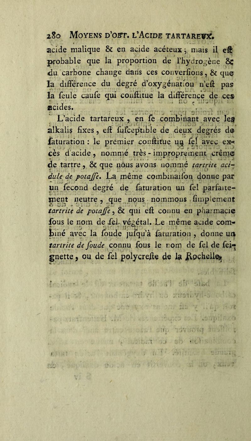 acide malique & en acide acéteux y mais il eft probable que la proportion de l’hycirogène 8c du carbone change dans ces converfioiis, & que la différence du degré d’oxygénàtiou n’eft pas la feule caufe qui couftltue la différence die ces acides. L’acide tartareux , en fe comÎDÎnant avec le^ alkalis fixes, eft fufceptible de deux degrés de faturation : le premier conftifue uij fef ayec ex-? cès d’acide , nommé très - improprement crêrne de tartre, & que nous avons nommé tartritt aci-> dule de potajje. La même combinaifon donne par un fécond degré de faturation un fel parfaue- jneiU neutre 5 que nous • nommons fiiuplement tartriîç de potajfe, & qui eft connu en pharmacie fous le nom de fef vé^tal. Le même acide corn’* biné avec la foude jufqu’à faturation , donne ua îartrite de fonde connu fous le rom de fel de fei* gnette, ou de fel polycrefte de la Jlpcheileü»