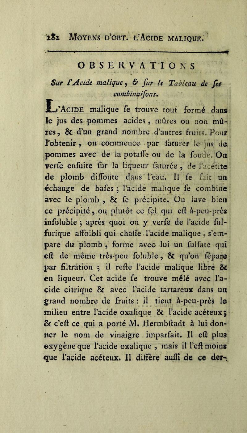 OBSERVATIONS Sur tAcide malique^ & fur le Tableau de fes combinaifons, L’Acide malique Te trouve tout formé dans^ le jus des pommes acides, mûres ou non mû- res, & d’un grand nombre d autres fruits. Pour l’obtenir, on commence par faturer le jus de pommes avec de la potafle ou de la fonde. On verle enfuite fur la liqueur faturée , de rauétite de plomb diffbute dans l’eau. Il fe Tait un échange de bafes ^ Tacide malique fe combine avec le plomb , & fe précipite. On lave bien ce précipité, ou plutôt ce fei qui eft à-peu-près inibluble ; après quoi on y verfe de l’acide ful- furique afFoibli qui chalfe l’acide malique , s’em- pare du plomb , forme avec- lui un fulfate qui cft de même très-peu foluble, & qu’on fépaile par filtration ^ il refte l’acide malique libre & en liqueur. Cet acide fe trouve mêlé avec l’a- cide citrique & avec l’acide tartareux dans un grand nombre de fruits : il tient à-peu-près le milieu entre l’acide oxalique & l’acide acéteuxj & c’eft ce qui a porté M. Hermbftadt à lui don- ner le nom de vinaigre imparfait. Il eft plus ©xygène que l’acide oxalique , mais il l’eft moins que l’acide acéteux. Il diffère auffî de ce der-..