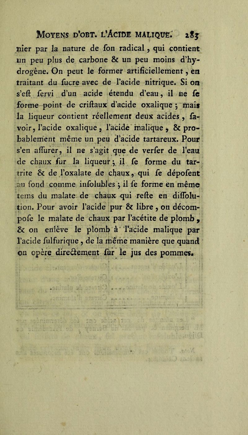 Moyens d’obt. l’Àcide malique. 28j îiîer par la nature de fon radical, qui contient un peu plus de carbone & un peu moins d’hy- drogène. On peut le former artificiellement, en traitant du fucre avec de l’acide nitrique. Si on s’eft feryi d’un acide <étendu d’eau, il ne ft forme point de criftaux d’acide oxalique j mais la liqueur contient réellement deux acides, fa- voir, l’acide oxalique j l’acide* malique ^ & pro- bablement même un peu d’acide tartareux. Pour s’en aiïufer, il ne s’agit que de verfer de l’eau de chaux fur la liqueur ^ il fe forme du tar- trite & de l’oxalate de chaux ^ qui fe dépofent au fond comme infoluhles ^ il fe forme en même îems du malate-de chaux qui refte en dilToIu- tion. Pour avoir l’acide 'pur & libre , on décom- pofe le malate de chaux par l’acétite de plomb ^ & on enlève le plomb'à* Tacide malique par l’acide fulfurique, de la même manière que quand on opère direftement fur* le jus des pommes»