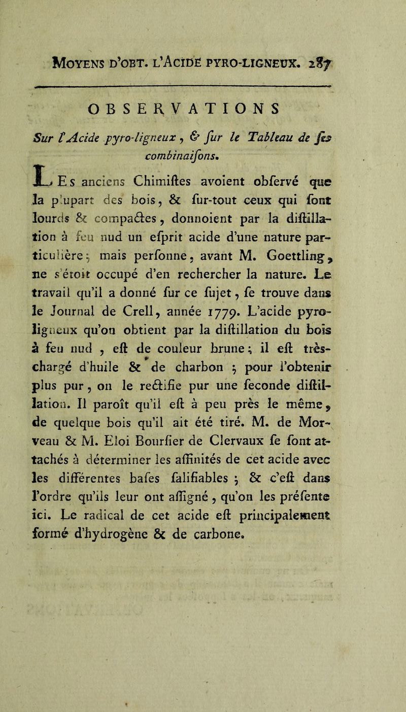 OBSERVATIONS Sur t Acide pyro-ligneux , ^ fur le Tableau de fis combinaifons, E S anciens Chimiftes avoîent obfervé qise la plupart des bois, & fur-tout ceux qui fout lourds & compaâ:es, donnoient par la dilHüa- tion à feu nud un efprit acide d’une nature par- ticulière^ mais perfonne. avant M. Goettling, ne s’étoit occupé d’en rechercher la nature. Le travail qu’il a donné fur ce fujet, fe trouve dans le Journal de Crell, année 1779. L’acide pyro- ligneux qu’on obtient par la diftillation du bois à feu nud , eft de couleur brune; il ell très- chargé d’huile & de charbon ^ pour l’obtenir plus pur 5 on le reé^ifie pur une fécondé diliil- lation. Il paroît qu’il eft à peu près le même, de quelque bois qu’il ait été tiré. M. de Mor-^ veau & M. Eloi Bourfier de Clervaux fe font at- tachés à déterminer les affinités de cet acide avec les différentes bafes falifiables , 6c c’eft dans l’ordre qu’ils leur ont affigné , qu’on les pré fente ici. Le radical de cet acide eft principalement formé d’hydrogène 6c de carbone.