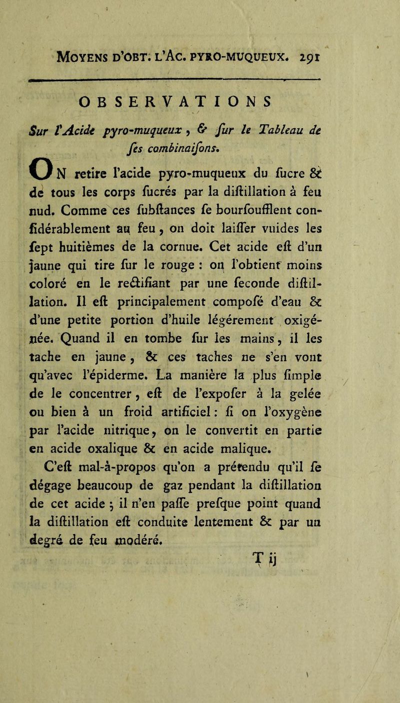 OBSERVATIONS Sur tAcide pyro^muqueux 9 &amp; fur le Tableau de fis cambinaifon^, O N retire Facide pyro^muqueux du fucre de tous les corps fucrés par la diflillation à feu nud. Comme ces fubftances fe bourfouffleiit con- fidérablement au feu, on doit laifler viiides les fept huitièmes de la cornue. Cét acide eft d’un Jaune qui tire fur le rouge : oq l’obtienf moins coloré en le reélifiant par une fécondé diflil- lation. Il eft principalement compofé d’eau &amp; d’une petite portion d’huile légèrement oxigé- née. Quand il en tombe fur les mains, il les tache en jaune, &amp; ces taches ne s’en vont qu’avec l’épiderme. La manière la plus fimpîe de le concentrer, eft de l’expofer à la gelée ou bien à un froid artificiel : fi on l’oxygène par l’acide nitrique, on le convertit en partie en acide oxalique &amp; en acide malique. C’eft mal-à-propos qu’on a prétendu qu’il fe dégage beaucoup de gaz pendant la diftillation de cet acide j il n’en pafie prefque point quand la diftillation eft conduite lentement &amp; par un degré de feu modéré. Tij