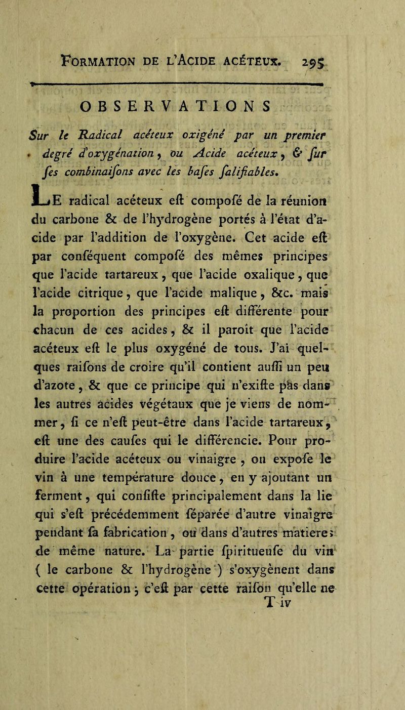OBSERVATIONS Sur U Radical acheux oxîgénê par un premier • degré doxygénation ^ ou Acide acéteux ^ 6* Jz/r fes combinaisons avec les bafes falifiables. du carbone & de rh)’’drogène portés à l’état d’a- cide par l’addition de l’oxygène. Cet acide eft par conféquent compofé des mêmes principes que l’acide tartareux, que l’acide oxalique, que l’acide citrique, que l’acide malique, &c. mais la proportion des principes eft différente pour chacun de ces acides, & il paroît que l’acide acéteux eft le plus oxygéné de tous. J’ai quel- ques raifons de croire qu’il contient auffi un peu d’azote, & que ce principe qui n’exifte pàs dans les autres acides végétaux que je viens de nom- mer , fi ce n’eft peut-être dans l’acide tartareux, eft une des caufes qui le différencie. Pour pro- duire l’acide acéteux ou vinaigre , ou expofe le vin à une température douce j en y ajoutant un ferment, qui confifte principalement dans la lie qui s’eft précédemment féparée d’autre vinaigre pendant là fabrication , où dans d’autres matière? de même nature. La^ partie fpiritueufe du vin ( le carbone & l’hydrogène') s’oxygènent dans cette opération j c’eft par cette raifon quelle ne Tiv
