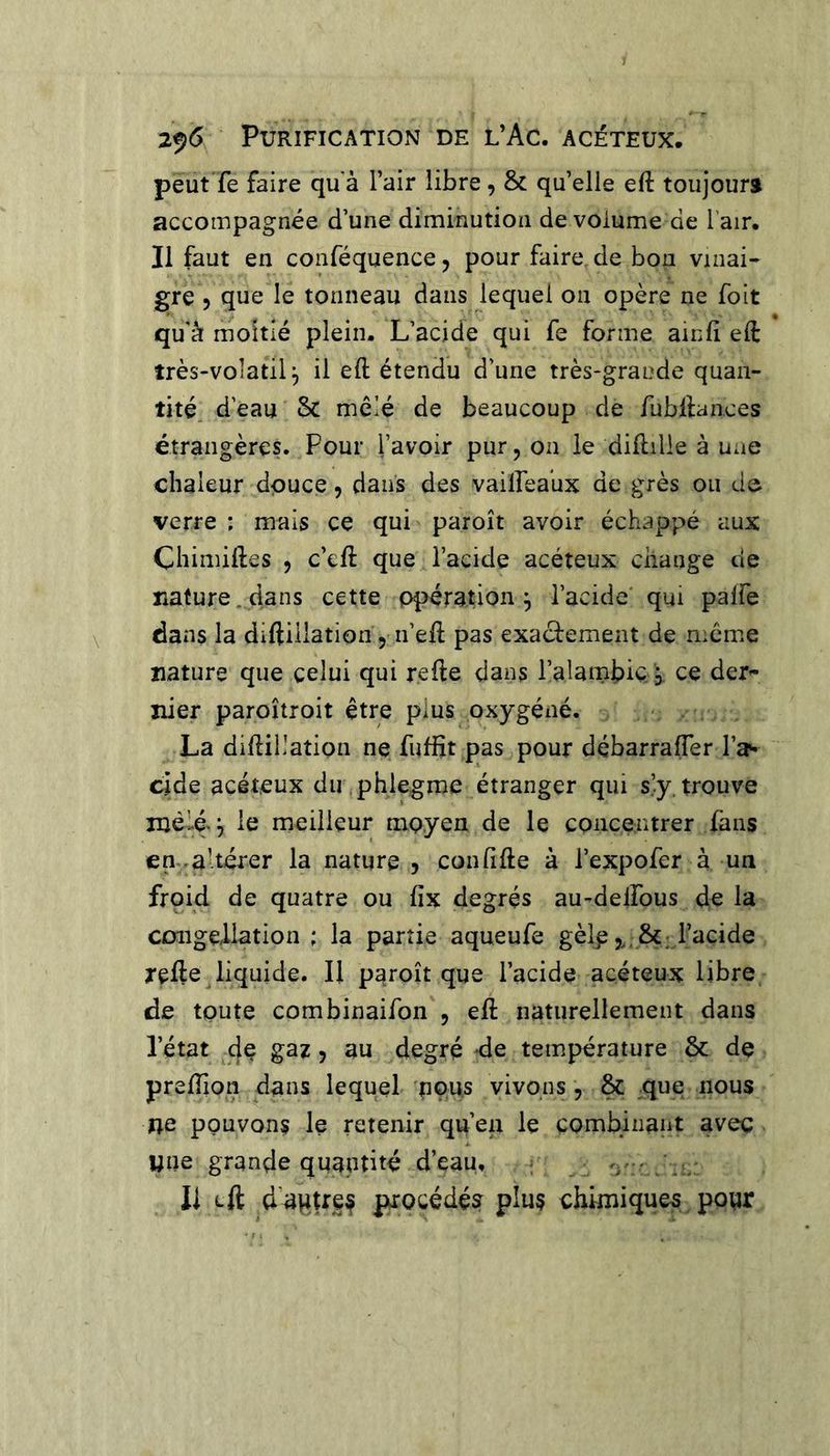 2^6 Purification de l’Ac. acéteux. peut Te faire qu'à l’air libre, &amp; qu’elle eft toujours accompagnée d’une diminution de volume de l'air. Il faut en conféquence, pour faire, de bon vinai- gre 5 que le tonneau dans lequel on opère ne foit qu à moitié plein. L’acide qui fe forme ainfi eft îrès-voîatil, il eft étendu d’une très-grande quan- tité. d’eau mêlé de beaucoup de fubftances étrangères. Pour l’avoir pur, on le diftille à une chaleur douce, dans des vailfeaux de grès ou do verre : mais ce qui paroît avoir échappé aux Chimiftes , c’cft que l’acide acéteux change de nature, dans cette opération^ l’acide qui palfe dans la diftillation, n’eft pas exactement de mente nature que celui qui refte dans l’alambic- j ce der- nier paroîtroit être plus oxygéné. La diftillation ne fuffit pas pour débarraffer l’a^ eide acéteux du phiegme étranger qui s’.y, trouve mêlé. le meilleur moyen de le concentrer fans en ^altérer la nature j confifte à l’expofer à un froid de quatre ou fix degrés au^delfous de la CDiigeliation ; la partie aqueufe gèlp l’acide refte Jiquide. Il paroît que l’acide acéteux libre de toute combinaifon , eft naturellement dans l’état de gaz, au degré de température &amp; de preftion dans lequel nous vivons , &amp; que nous ne pouvons le retenir qu’en le combinant avec une grande quantité d’eau, 'i'-* h / Il Lft dupUes procédé? plus chimiques pour