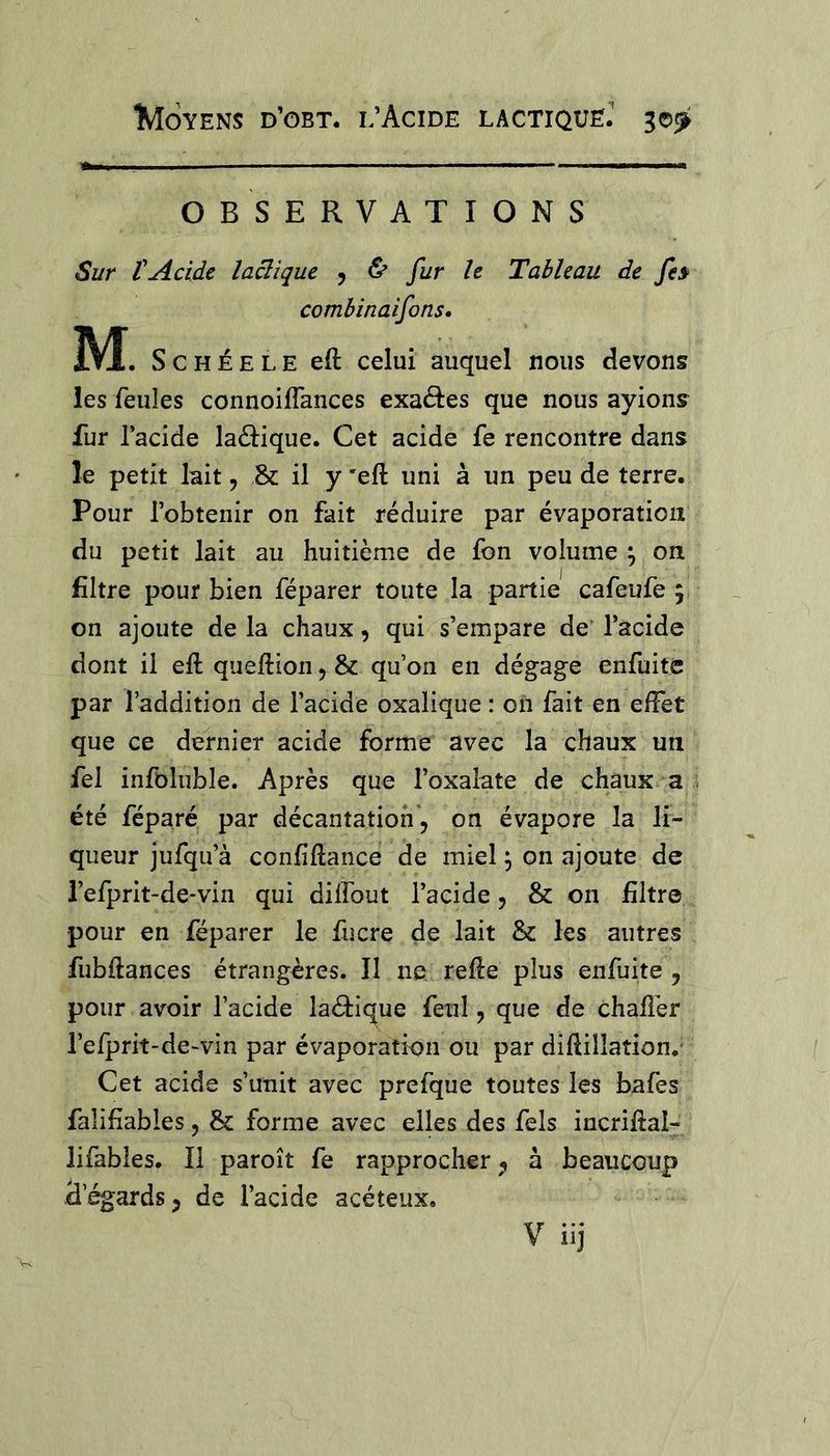 OBSERVATIONS Sur rAcide lactique y & fur le Tableau de fe» combinaifons» M. ScHÉELE eft celui auquel nous devons les feules connoifTances exaâes que nous ayions fur l’acide laâ:ique. Cet acide fe rencontre dans le petit lait, & il y 'eft uni à un peu de terre. Pour l’obtenir on fait réduire par évaporation du petit lait au huitième de fon volume ^ on filtre pour bien féparer toute la partie cafeufe 5 on ajoute de la chaux, qui s’empare de' l’acide dont il eft queftion 5 & qu’on en dégage enfuitc par l’addition de l’acide oxalique : on fait en effet que ce dernier acide forme avec la chaux un fel infoluble. Après que l’oxalate de chaux a été féparé par décantation, on évapore la li- queur jufqu’à confîftance de miel ^ on ajoute de i’efprit-de-vin qui dilfout l’acide, & on filtre pour en féparer le fucre de lait & les autres fubftances étrangères. Il ne., refte plus enfuite , pour avoir l’acide laéfique feul, que de chaftèr l’efprit-de-vin par évaporation ou par diftillation.' Cet acide s’unit avec prefque toutes les bafes falifiables, &: forme avec elles des fels incriftal- lifables. Il paroît fe rapprocher, à beaucoup d’égards, de l’acide acéteux. V iij