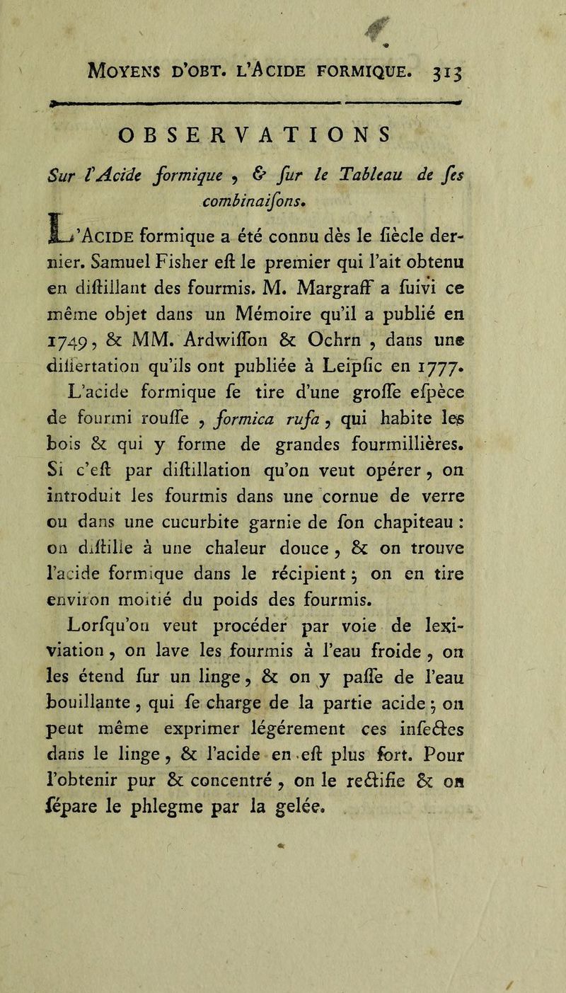OBSERVATIONS Sur rAcide formique 9 &amp; fur le Tableau de fes combinaifons, L’Acide formique a été connu dès le fiècle der- nier. Samuel Fisher eft le premier qui l’ait obtenu en diftillant des fourmis. M. MargrafF a fuivi ce même objet dans un Mémoire qu’il a publié en 1749, &amp; MM. Ardwifîbn &amp;: Ochrn , dans une diliertation qu’ils ont publiée à Leipfîc en 1777. L’acide formique fe tire d’une grolTe elpèce de fourmi roufle , formica rufa, qui habite le^ bois &amp; qui y forme de grandes fourmillières. Si c’efl par diftillation qu’on veut opérer, on introduit les fourmis dans une cornue de verre ou dans une cucurbite garnie de fon chapiteau : on dillilie à une chaleur douce 5 &amp; on trouve l’acide formique dans le récipient ^ on en tire environ moitié du poids des fourmis. Lorfqu’ou veut procéder par voie de lexî- viation, on lave les fourmis à l’eau froide , on les étend fur un linge, &amp; on y palTe de l’eau bouillante 5 qui fe charge de la partie acide \ on peut même exprimer légèrement ces infeéles dans le linge, &amp; l’acide en^eft plus fort. Pour l’obtenir pur &amp; concentré, on le reéiifie 5c on fépare le phlegme par la gelée.