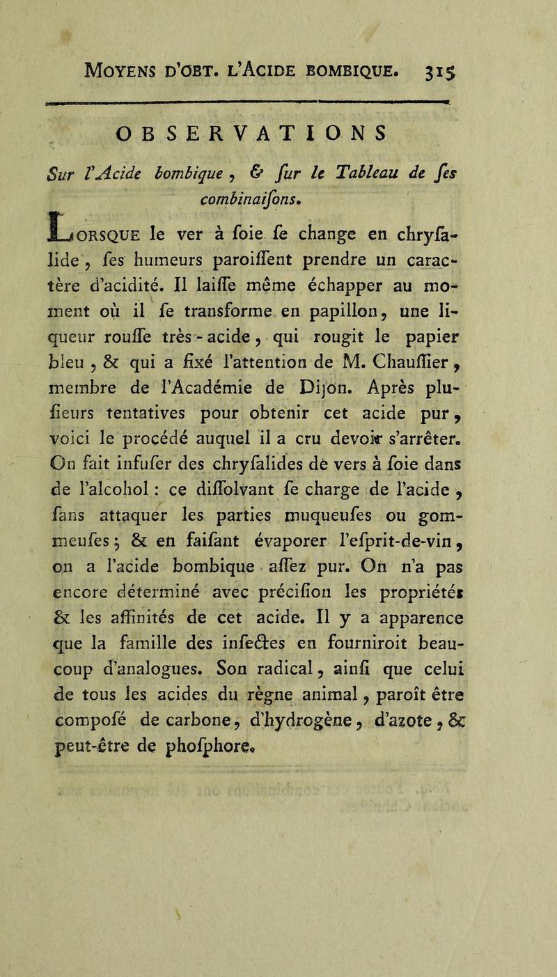 OBSERVATIONS Sur VAcide bombique 5 ^ fur le Tableau de fes combinaifons. Lorsque le ver à foie fe change en chryla- îide 5 fes humeurs paroilTent prendre un carac- tère d’acidité. Il laiffe meme échapper au mo- ment où il fe transforme en papillon, une li- queur rouffe très - acide , qui rougit le papier bleu , &amp; qui a fixé l’attention de M. Chaufiîer, membre de l’Académie de Dijon. Après plu- fieurs tentatives pour obtenir cet acide pur, voici le procédé auquel il a cru devoir s’arrêter. On fait infufer des chryfalides dè vers à foie dans de l’alcohol : ce dilfolvant fe charge de l’acide , fans attaquer les parties muqueufes ou gom- meufes ^ &amp; en faifant évaporer l’efprit-de-vin, on a l’acide bombique afiez pur. On n’a pas encore déterminé avec précifion les propriétés &amp; les affinités de cet acide. Il y a apparence que la famille des infeftes en fourniroit beau- coup d’analogues. Son radical, ainfi que celui de tous les acides du règne animal, paroît être compofé de carbone, d’hydrogène, d’azpte , ôc peut-être de phofphore»