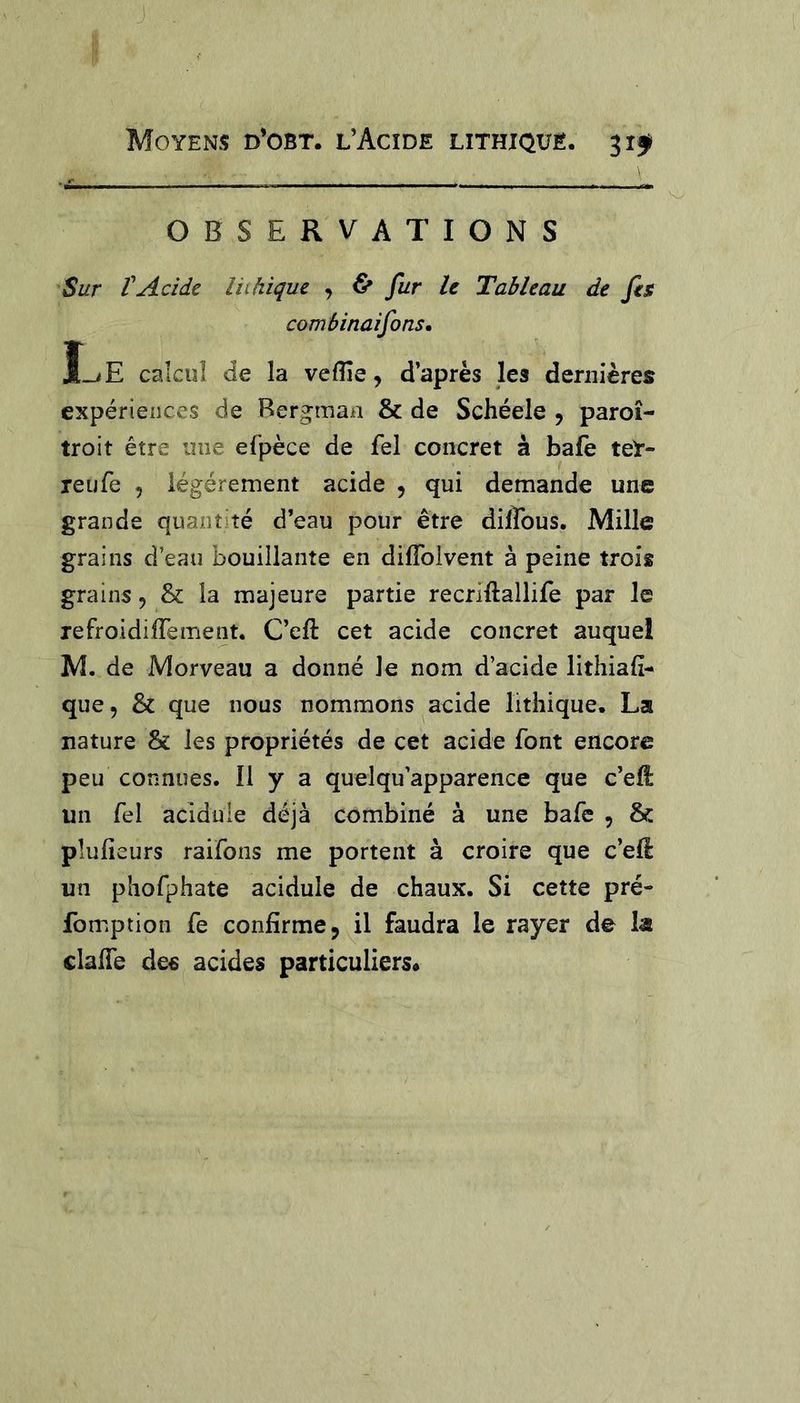 OBSERVATIONS Sur tAcide Ihhiquc , ^ fur le Tableau de fis comâinaifons. JLe calcul de la veflîe, d’après les dernières expériences de Bergman & de Schéele , paroî- troit être une efpèce de fel concret à bafe teY- reufe , légèrement acide , qui demande une grande quantité d’eau pour être diffous. Mille grains d’eau bouillante en difîbivent à peine trois grains, & la majeure partie recriftallife par le refroidiffement. C’eft cet acide concret auquel M. de Morveau a donné Je nom d’acide lithiafî- que, & que nous nommons acide lithique, La nature & les propriétés de cet acide font encore peu connues. Il y a quelqu’apparence que c’ell un fel acidulé déjà combiné à une bafe , & pîufieurs raifons me portent à croire que c’ell un phofphate acidulé de chaux. Si cette pré- fomption fe confirme j il faudra le rayer de la claife de€ acides particuliers*