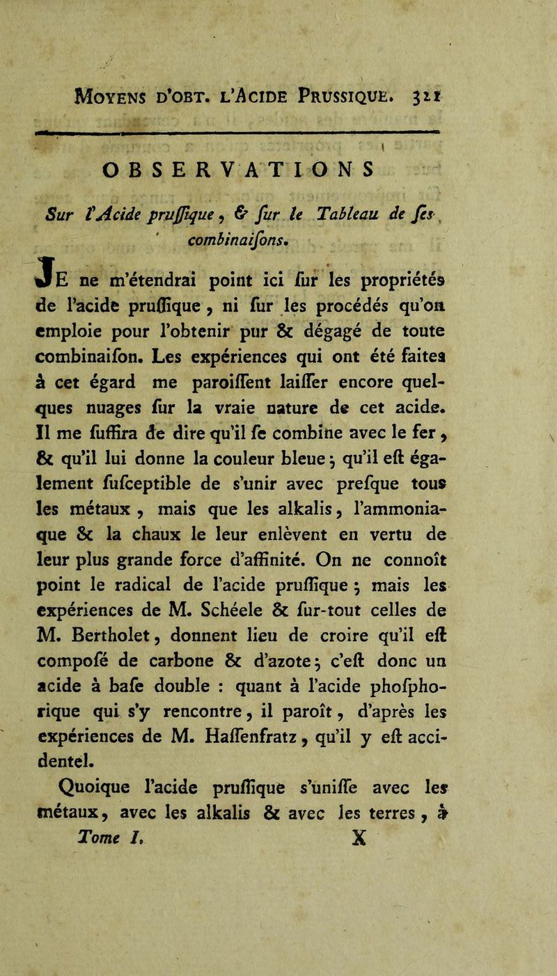\ O B S E R V A T IONS Sur t Acide prujjlque ^ & fur le Tableau de fis ^ comhinaifons, Je ne m’étendrai point ici fur les propriétés de Facide pruflîquc , ni fur les procédés qu’on emploie pour l’obtenir pur & dégagé de toute combinaifon. Les expériences qui ont été faites â cet égard me paroiflent lailTer encore quel- ques nuages fur la vraie nature de cet acide* Il me fuffira de dire qu’il fe combine avec le fer, & qu’il lui donne la couleur bleue, qu’il eft éga- lement fufceptible de s’unir avec prefque tous les métaux , mais que les alkalis, l’ammonia- que & la chaux le leur enlèvent en vertu de leur plus grande force d’affinité. On ne connoît point le radical de l’acide pruffique ; mais les expériences de M* Schéele & fur-tout celles de M. Bertholet, donnent lieu de croire qu’il eft compofé de carbone & d’azote^ c’eft donc un acide à bafe double : quant à l’acide phofpho- rique qui s’y rencontre, il paroît, d’après les expériences de M. Haffenfratz, qu’il y eft acci- dentel. Quoique l’acide pruffique s’unifte avec les métaux, avec les alkalis & avec les terres j k Tome /. X