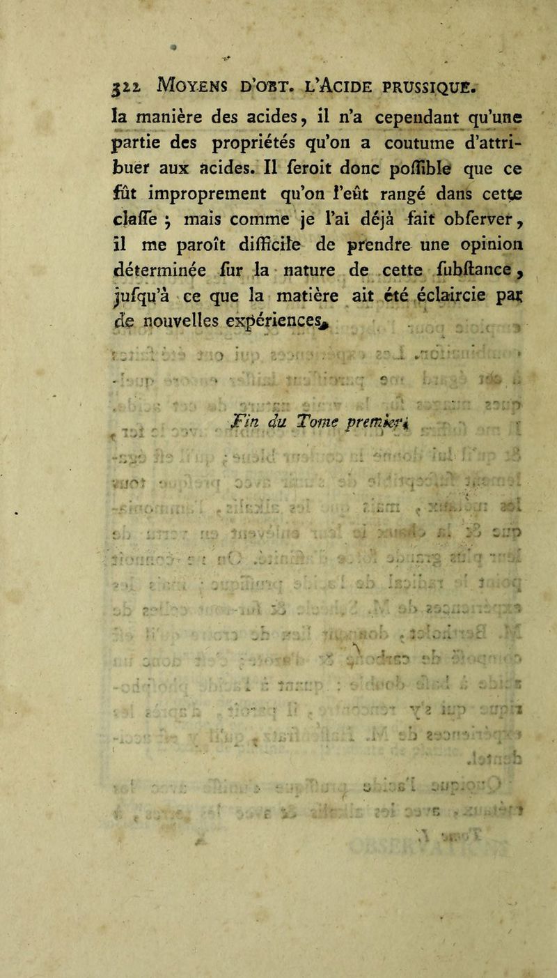 522. Moyens d’obt. l’Acide prussique. la manière des acides, il n’a cependant qu’une partie des propriétés qu’on a coutume d’attri- buer aux acides. Il feroit donc polîîble que ce fut improprement qu’on l’eût rangé dans cette clafle ; mais comme je l’ai déjà -fait obferver, il me paroît difficile de prendre une opinion déterminée fur la • nature de .cette fubftance, jufqu’à ' ce que la matière ait été éclaircie par de nouvelles expériences^ Fin du Tome premkr^ )