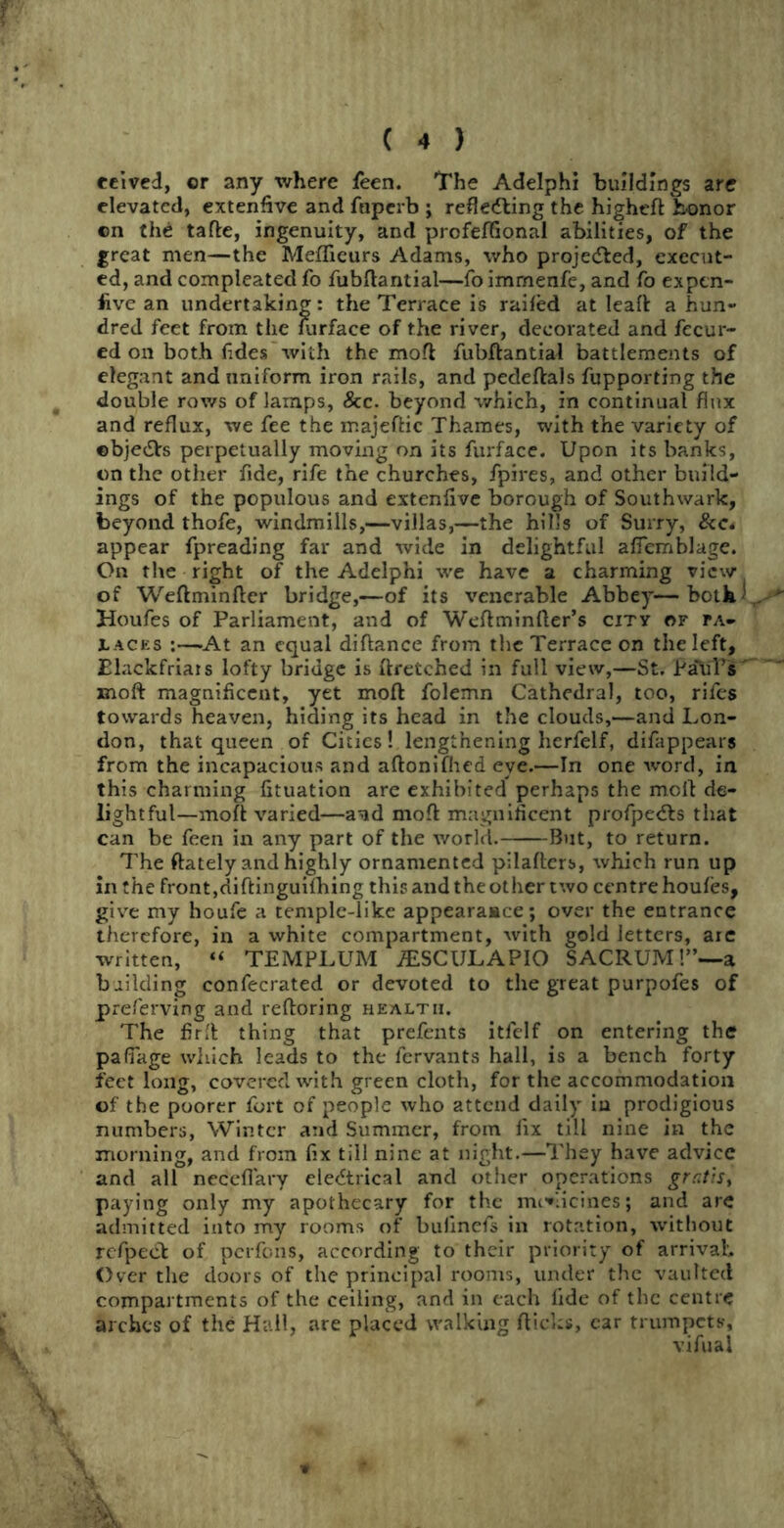 eeived, or any where feen. The Adelphi buildings are elevated, extenfive and fnperb ; refletfling the higheft honor on the tafle, ingenuity, and profeflional abilities, of the great men—the Meflieurs Adams, who projetfted, execut- ed, and compleated fo fubftantial—foimrnenfe, and fo expen- five an undertaking: the Terrace is railed at Ieaft a hun- dred feet from the lurface of the river, decorated and fecur- ed on both fides with the moft fubftantial battlements of elegant and uniform iron rails, and pedeftals fupporting the double rows of lamps, &c. beyond which, in continual flux and reflux, we fee the majeftic Thames, with the variety of ©bjetfls perpetually moving on its furface. Upon its banks, on the other fide, rife the churches, fpires, and other build- ings of the populous and extenlive borough of Southwark, beyond thofe, windmills,—villas,—the hills of Surry, &c« appear fpreading far and wide in delightful aflemblage. On the right of the Adelphi we have a charming view of Weftminfter bridge,—of its venerable Abbey— both Houfes of Parliament, and of Weftminfter’s city or pa- laces :—At an equal diftance from the Terrace on the left, Elackfriais lofty bridge is ftretched in full view,—St. PahTs xnoft magnificent, yet moft folemn Cathedral, too, rifes towards heaven, hiding its head in the clouds,—and Lon- don, that queen of Cities! lengthening herfelf, difappears from the incapacious and aftonifhed eve.—In one word, in this charming fituation are exhibited perhaps the moft de- lightful—moft varied—a^d moft magnificent profpetfls that can be feen in any part of the world. But, to return. The (lately and highly ornamented pilafters, which run up in the front,diftinguifhing this and the other two centre houfes, give my houfe a temple-like appearaace; over the entrance therefore, in a white compartment, with gold letters, are written, “ TEMPLUM iESCULAPIO SACRUM!”—a building confecrated or devoted to the great purpofes of preferving and reftoring health. The firft thing that prefents itfelf on entering the pafiage which leads to the fervants hall, is a bench forty feet long, covered with green cloth, for the accommodation of the poorer fort of people who attend daily in prodigious numbers, Winter and Summer, from fix till nine in the morning, and from fix till nine at night.—They have advice and all neceflary eletftrical and other operations gratis, paying only my apothecary for the mi^licines; and are admitted into my rooms of bufinefs in rotation, without rcfpecl of perfens, according to their priority of arrival. Over the doors of the principal rooms, under the vaulted compartments of the ceiling, and in each fide of the centre arches of the Hail, are placed walking flicks, car trumpets, vifual