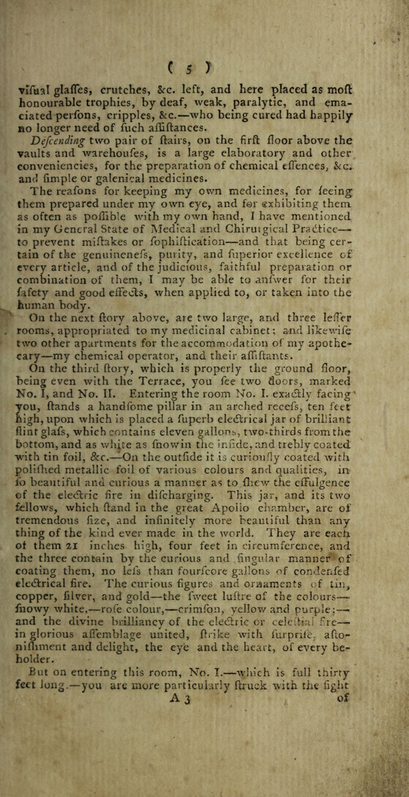 vifual glafles, crutches, 8cc. left, and here placed as mod honourable trophies, by deaf, weak, paralytic, and ema- ciated perfons, cripples, &c.—Avho being cured had happily no longer need of fuch afAftances. Defcending two pair of flairs, on the Arft floor above the vaults and warehoufes, is a large elaboratory and other conveniencies, for the preparation of chemical eflences, See. and Ample or galenical medicines. The reafons for keeping my own medicines, for feeing them prepared under my own eye, and for exhibiting them as often as pofiible with my own hand, I have mentioned in my General State of Medical and Chirutgical Practice— to prevent miflakes or fophiftication—and that being cer- tain of the genuinenefs, purity, and fuperior excellence of every article, and of the judicious, faithful preparation or combination of them, I may be able to anfvver for their fafety and good effects, when applied to, or taken into the human body. On the next flory above, are two large, and three lefler rooms, appropriated to my medicinal cabinet; and likewife two other apartments for the accommodation of my apothe- cary—my chemical operator, and their afliftants. On the third flory, which is properly the ground floor, being even with the Terrace, you fee two doors, marked No. I, and No. II. Entering the room No. I. exactly facing' you, ftands a handfome pillar in an arched recefs, ten feet high, upon which is placed a fuperb electrical jar of brilliant flint glafs, which contains eleven gallons, two-thirds from the bottom, and as white as fnowin the inAde, and trebly coated with tin foil, On the outfide it is curioufly coated with polifhed metallic foil of various colours and qualities, in fo beautiful and curious a manner as to fhew the effulgence of the eleCtric fire in difeharging. This jar, and its two fellows, which ftand in the great Apollo chamber, are of tremendous flze, and infinitely more beautiful than any thing of the kind ever made in the world. They are each of them 21 inches high, four feet in circumference, and the three contain by the curious and Angular manner'1 of coating them, no lei's than fourfeore gallons of condenfed eleCtrical Are. The curious figures and ornaments of tin, copper, Alver, and gold—the fweet luftre of the colours— fnowy white,—rofe colour,—crimfon, yellow and purple;— and the divine brilliancy of the eleCtric or celefliai fre— in glorious aflemblage united, flrike with furprik aflo- nifliment and delight, the eye and the heart, of every be- holder. But on entering this room, No. I.—which is full thirty feet Jong.—you are more particularly ftruck with the Aght A 3, of