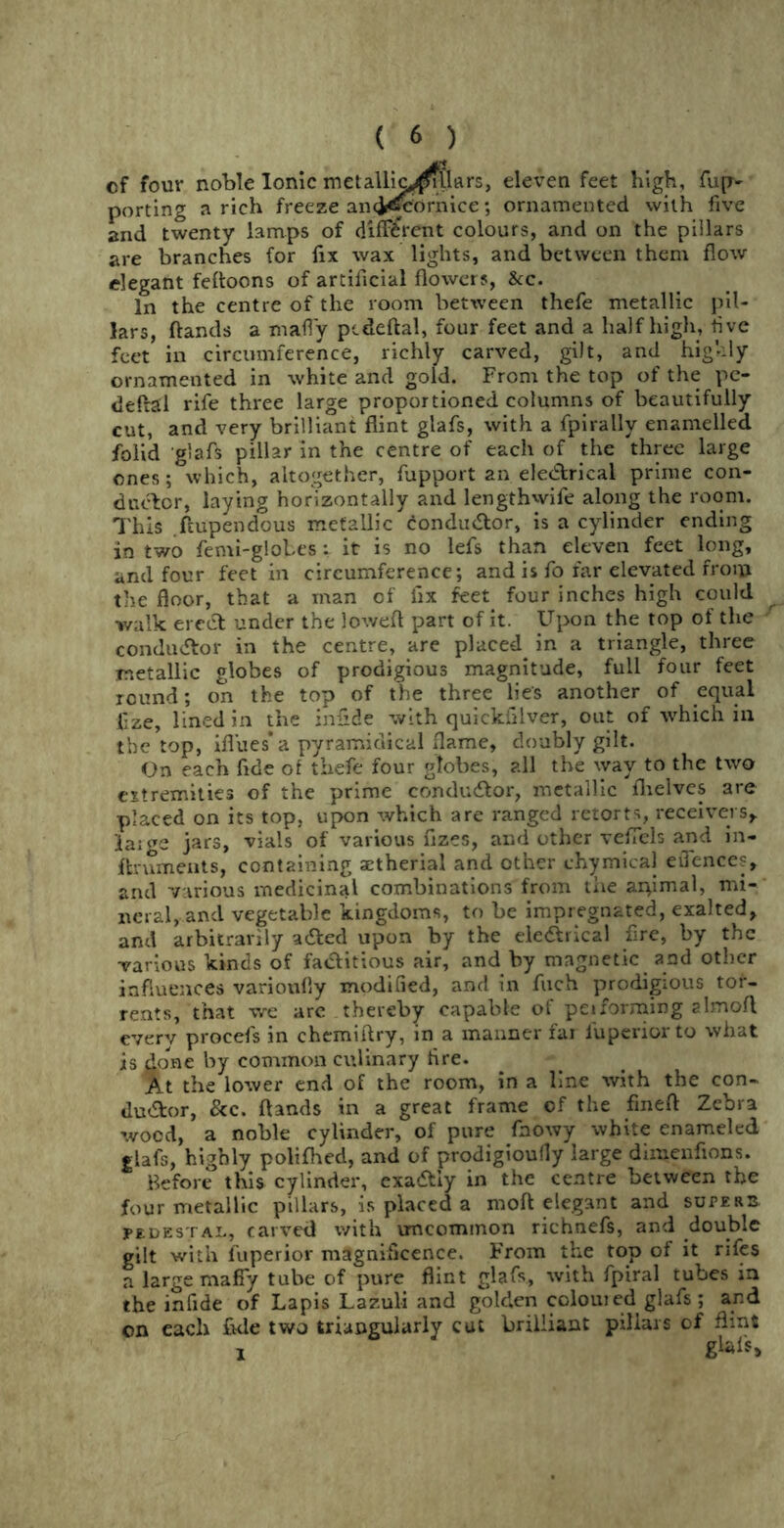 cf four noble Ionic rnetalllc^llflrs, eleven feet high. Tup- porting a rich freeze an<i«&ornice; ornamented with five and twenty lamps of different colours, and on the pillars are branches for fix wax lights, and between them flow elegant fefloons of artificial flowers, See. In the centre of the room between thefe metallic pil- lars, flands a mafly pcdeftal, four feet and a half high, five feet in circumference, richly carved, gilt, and highly ornamented in white and gold. From the top of the pe- deftal rife three large proportioned columns of beautifully cut, and very brilliant flint glafs, with a fpirally enamelled folid glafs pillar in the centre of each of the three large ones; which, altogether, fupport an eletflrical prime con- ductor, laying horizontally and lengthwife along the room. This ftupendous metallic conductor, is a cylinder ending in two femi-globes: it is no lefs than eleven feet long, and four feet in circumference; and is fo far elevated from the floor, that a man of lix feet four inches high could walk erect under the lowed part of it. Upon the top of the conductor in the centre, are placed, in a triangle, three metallic globes of prodigious magnitude, full four feet round; on the top of the three lies another of equal £ze, lined in the inflde with quickfilver, out of which in the top, ifl'ues* a pyramidicai flame, doubly gilt. On each fide of thefe four globes, ?.ll the way to the two extremities of the prime conductor, metallic fhelves are placed on its top, upon which are ranged retorts, receivers,, laige jars, vials of various flzes, and other vefTels and in- ftruments, containing setherial and other chymical eiTences, and various medicinal combinations from the apimal, mi- neral, and vegetable kingdoms, to be impregnated, exalted, and arbitrarily a&ed upon by the ele&rical fire, by the various kinds of factitious air, and by magnetic and other influences varioufly modified, and in fuch prodigious tor- rents, that we are thereby capable of peiforming almofl everv procefs in chemiftry, in a manner far iuperiorto what is done by common culinary fire. At the lower end of the room, in a Lne with the con- ductor, &c. flands in a great frame of the fineft Zebra wood, a noble cylinder, of pure fnowy white enameled glafs, highly polifhed, and of prodigioufly large dimenfions. Before this cylinder, exadtiy in the centre between the four metallic pillars, is placed a moft elegant and superb pedestal, carved with uncommon richnefs, and double gilt with fuperior magnificence. From the top of it rifes a large mafly tube of pure flint glafs, with fpiral tubes in the infide of Lapis Lazuli and golden colouied glafs; and on each fide two triangularly cut brilliant pillars of flint
