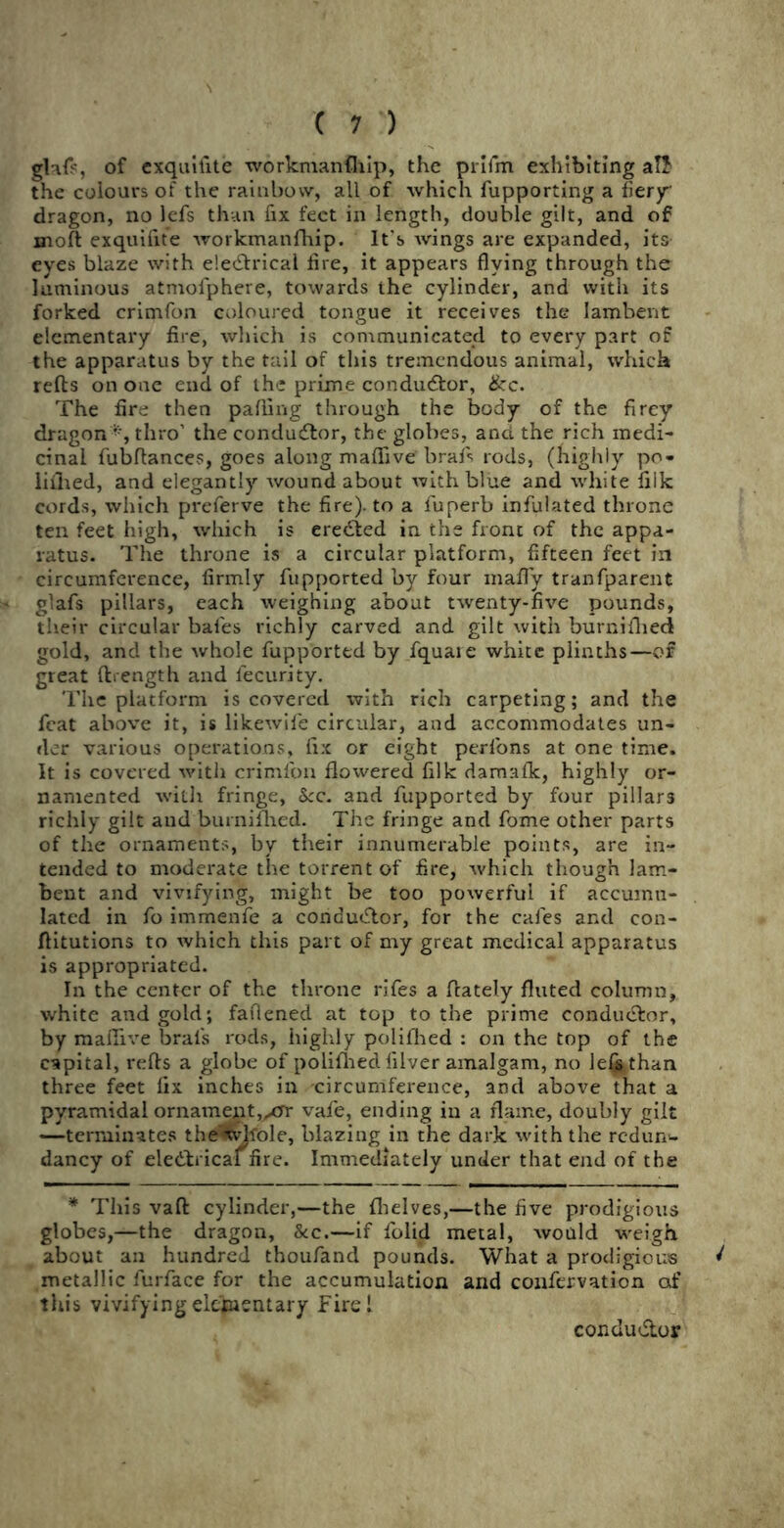 glafp, of exquilite workmanfhip, the prlfm exhibiting aTJ the colours of the rainbow, all of which fupporting a fiery dragon, no lefs than fix feet in length, double gilt, and of moft exquifite workmanfhip. It's wings are expanded, its eves blaze with ele&rical fire, it appears flying through the luminous atmofphere, towards the cylinder, and with its forked crimfon coloured tongue it receives the lambent elementary fire, which is communicated to every part of the apparatus by the tail of this tremendous animal, which refts on one end of the prime conductor, &c. The fire then parting through the body of the fircy dragon*, thro’ the conductor, the globes, and the rich medi- cinal fubftances, goes along maffive brafs rods, (highly po- iiilied, and elegantly wound about with blue and white fiik cords, which preferve the fire), to a fuperb infulated throne ten feet high, which is eredled in the front of the appa- ratus. The throne is a circular platform, fifteen feet in circumference, firmly fupported by four mafly tranfparent glafs pillars, each weighing about twenty-five pounds, their circular bales richly carved and gilt with burnifhed gold, and the whole fupported by fquare white plinths—of great ftrengfh and lecurity. The platform is covered with rich carpeting; and the feat above it, is likewife circular, and accommodates un- der various operations, fix or eight perfons at one time. It is covered with crimfon flowered filk damafk, highly or- namented with fringe, kc. and fupported by four pillars richly gilt and burnifhed. The fringe and fome other parts of the ornaments, by their innumerable points, are in- tended to moderate the torrent of fire, which though lam- bent and vivifying, might be too powerful if accumu- lated in fo immenfe a condu&or, for the cafes and con- flitutions to which this part of my great medical apparatus is appropriated. In the center of the throne rifes a (lately fluted column, white and gold; faflened at top to the prime conductor, by maflive bral's rods, highly polifhed : on the top of the capital, refts a globe of polifhed filver amalgam, no lefjsthan three feet fix inches in circumference, and above that a pyramidal ornament,yerr vafe, ending in a flame, doubly gilt —terminates the«tvJfole, blazing in the dark with the redun- dancy of ele&rical fire. Immediately under that end of the * This vaft cylinder,—the (helves,—the five prodigious globes,—the dragon, &c.—if (olid metal, would weigh about an hundred thoufand pounds. What a prodigious ^ metallic furface for the accumulation and coufervation of this vivifying elementary Firel conductor