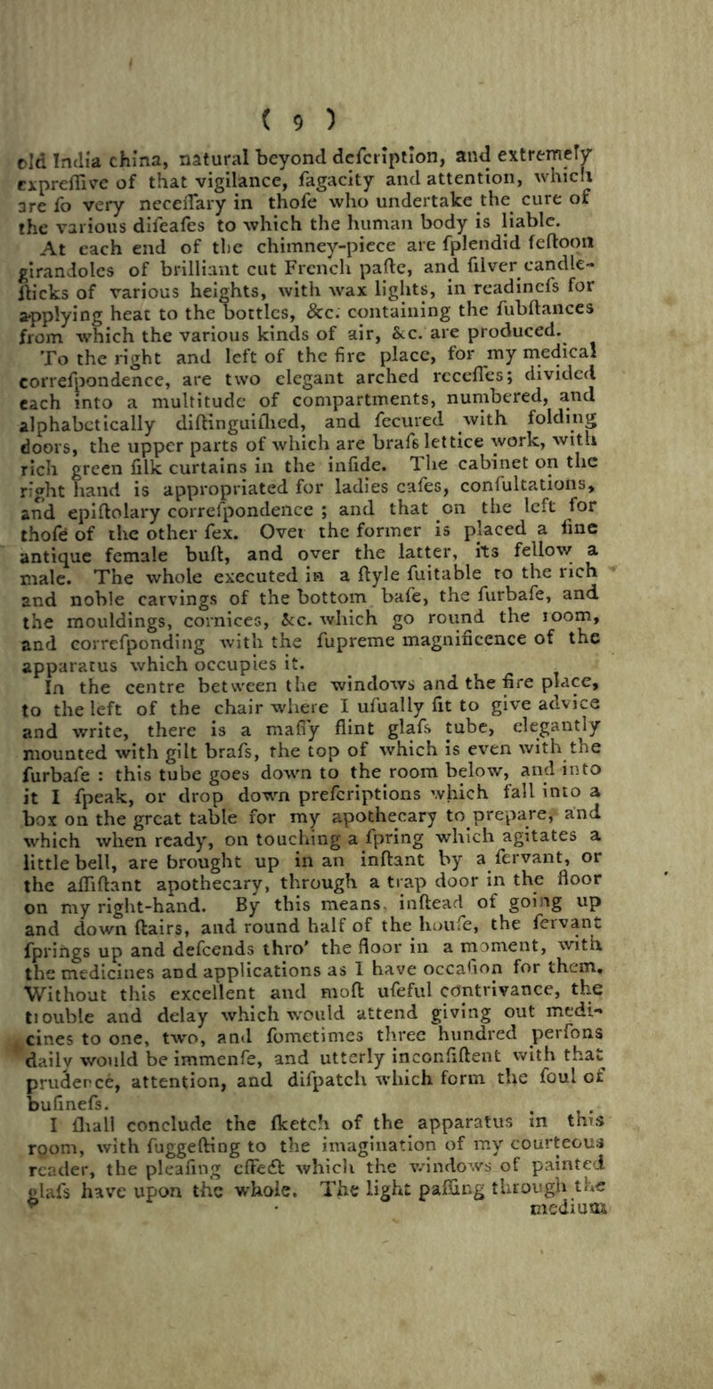 eld India china, natural beyond defcription, and extremely cxpreflive of that vigilance, fagacity and attention, which are fo very neceffary in thofe who undertake the cure of the various difeafes to which the human body is liable. At each end of the chimney-piece are fplendid feftoon girandoles of brilliant cut French pafte, and filver candle- flicks of various heights, with wax lights, in readincfs for applying heat to the bottles, &c. containing the fubftances from which the various kinds of air, &c. are produced. To the right and left of the fire place, for my medical eorrefpondence, are two elegant arched rccefies; divided each into a multitude of compartments, numbered, and alphabetically diftinguiihed, and fecured with folding doors, the upper parts of which are braf6 lettice work, with rich green filk curtains in the infide. The cabinet on the right hand is appropriated for ladies cafes, confutations, and epiftolary eorrefpondence ; and that on the left for thofe of the other fex. Over the former is placed a fine antique female bull, and over the latter, its fellow a male. The whole executed in a fiyle fuitable to the rich and noble carvings of the bottom bafe, the furbafe, and the mouldings, cornices, &c. which go round the room, and eorrefponding with the fupreme magnificence of the apparatus which occupies it. In the centre between the windows and the fire place, to the left of the chair where I ufually fit to give advice and write, there is a mafiy flint glafs tube, elegantly mounted with gilt brafs, the top of which is even with the furbafe : this tube goes down to the room below, and into it I fpeak, or drop down preferiptions which fall into a box on the great table for my apothecary to prepare, and which when ready, on touching a fpring which agitates a little bell, are brought up in an inftant by a fervant, or the afliftant apothecary, through a trap door in the floor on my right-hand. By this means inftead of going up and down flairs, and round half of the houie, the fervant fprings up and defeends thro* the floor in a moment, with the medicines and applications as 1 have occafion for them. Without this excellent and mod ufeful contrivance, the ttouble and delay which would attend giving out medi- cines to one, two, and fometimes three hundred perfons 9daily would be immenfe, and utterly inconfiftent with that prudence, attention, and difpatch which form the foul of bufinefs. I {hall conclude the fketch of the apparatus in this room, with fuggefting to the imagination of my courteous reader, the pleafing effect which the windows of painted glafs have upon the whole. The light pafling through the mediuaa