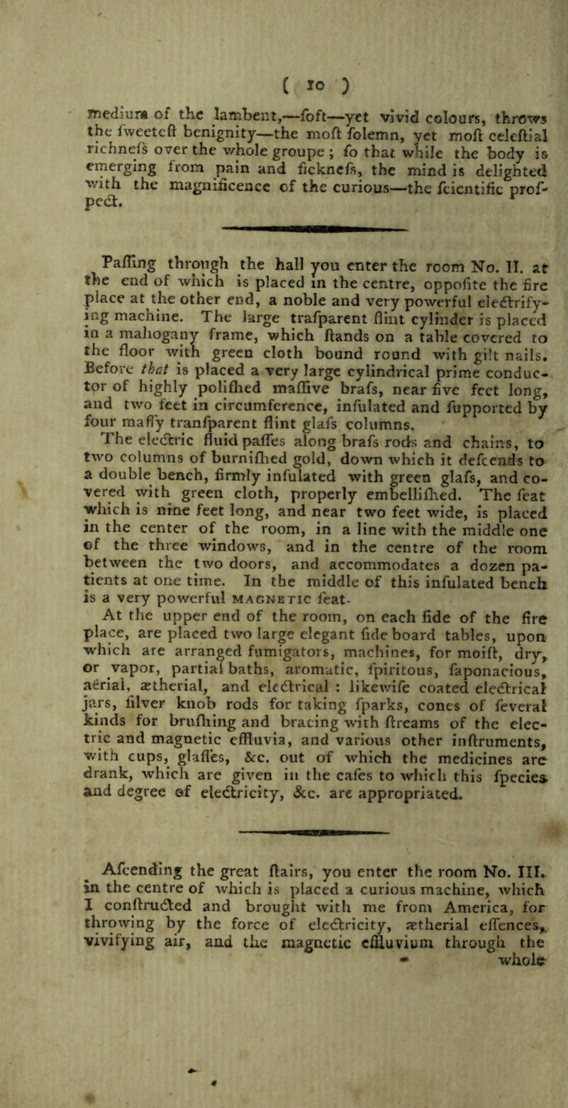 medium of the lambent,—foft—yet vivid colours, throws the fweetcft benignity—the moft folemn, yet moll: celeftial richnels over the whole groupe ; fo that while the body is emerging from pain and ficknefs, the mind is delighted with the magnificence of the curious—the fcicntific prof- pedt. r Pafling through the hall you enter the room No. II. at the end of which is placed in the centre, oppofite the fire place at the other end, a noble and very powerful electrify- jng machine. The large trafparent flint cylinder is placed in a mahogany frame, which Hands on a table covered to the floor with green cloth bound round with gilt nails. Before that is placed a very large cylindrical prime conduc- tor of highly polilhed maffive brafs, near five feet long, and two feet in circumference, infulated and fupported by four maffy tranfparent flint glafs columns. The eledcric fluid pafles along brals rods and chains, to two columns of burnifhed gold, down which it defcends to a double bench, firmly infulated with green glafs, and co- vered with green cloth, properly embellifhed. The feat which is nine feet long, and near two feet wide, is placed in the center of the room, in a line with the middle one of the three windows, and in the centre of the room between the two doors, and accommodates a dozen pa- tients at one time. In the middle of this infulated bench is a very powerful magnetic feat- At the upper end of the room, on each fide of the fire place, are placed two large elegant fide board tables, upon which are arranged fumigators, machines, for moift, dry, or vapor, partial baths, aromatic, fpiritous, faponacious, aerial, astherial, and eledtrical : likewife coated eledtrical jars, filver knob rods for taking fparks, cones of feverat kinds for brulhing and bracing with ftreams of the elec- tric and magnetic effluvia, and various other inftruments, with cups, glafl'es, Sec. out of which the medicines arc drank, which are given in the cafes to which this fpecies. and degree ©f electricity, 8cc. are appropriated. Afeending the great flairs, you enter the room No. III. in the centre of which is placed a curious machine, which I conftrudted and brought with me from America, for throwing by the force of eledtricity, aetherial eflences,. vivifying air, and the magnetic effluvium through the • whole