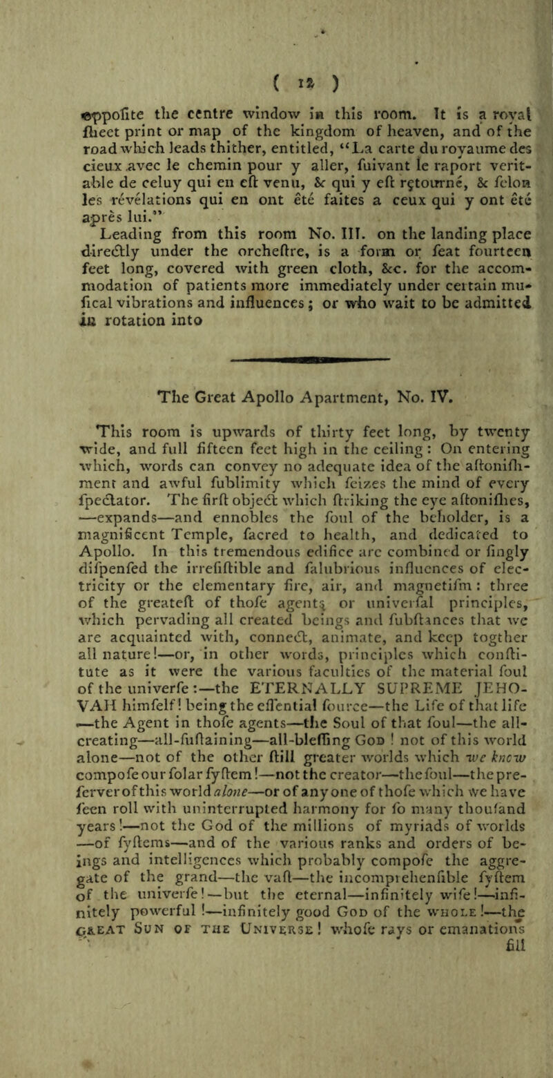 ©ppofite the centre window in this room. It is a royal fheet print or map of the kingdom of heaven, and of the road which leads thither, entitled, “La carte du royaume des cievix avec le chemin pour y aller, fuivant ie raport verit- able de celuy qui en eft venu, &r qui y eft r^totrrne, & felon les revelations qui en ont ete faites a ceux qui y ont etc apres lui.” Leading from this room No. III. on the landing place dire&ly under the orcheftre, is a form or feat fourteen feet long, covered with green cloth, &c. for the accom- modation of patients more immediately under certain mu* fical vibrations and influences; or who wait to be admitted in rotation into The Great Apollo Apartment, No. IV. This room is upwards of thirty feet long, by twenty vride, and full fifteen feet high in the ceiling: On entering which, words can convey no adequate idea of the aftonifh- ment and awful fublimity which feizes the mind of every fpedlator. The firft object which ftriking the eye aftoniflies, —expands—and ennobles the foul of the beholder, is a magnificent Temple, facred to health, and dedicated to Apollo. In this tremendous edifice are combined or fingly difpenfed the irrefiftible and falubrious influences of elec- tricity or the elementary fire, air, and magnetifm : three of the greateft of thofe agents or universal principles, which pervading all created beings and fubftances that -we are acquainted with, connetSt, animate, and keep togther ail nature!—or, in other words, principles which eonfti- tute as it were the various faculties of the material foul of the univerfe the ETERNALLY SUPREME JEHO- VAH himfelf! being the eflential fource—the Life of that life —the Agent in thofe agents—the Soul of that foul—the all- creating—all-fuftaining—all-blefling God ! not of this world alone—not of the other ftill greater worlds which ive knew compofe our folar fyHem!—not the creator—tliefoul—the pre- ferver of this world alone—or of anyone of thofe which we have feen roll with uninterrupted harmony for fo many thoufand years!—not the God of the millions of myriads of worlds —of fyftems—and of the various ranks and orders of be- ings and intelligences which probably compofe the aggre- gate of the grand—the vaft—the iucomprehenfible fvftem of the univerfe!—but the eternal—infinitely wife!—infi- nitely powerful!—infinitely good God of the whole!—the great Sun of the Universe! whofe rays or emanations fill