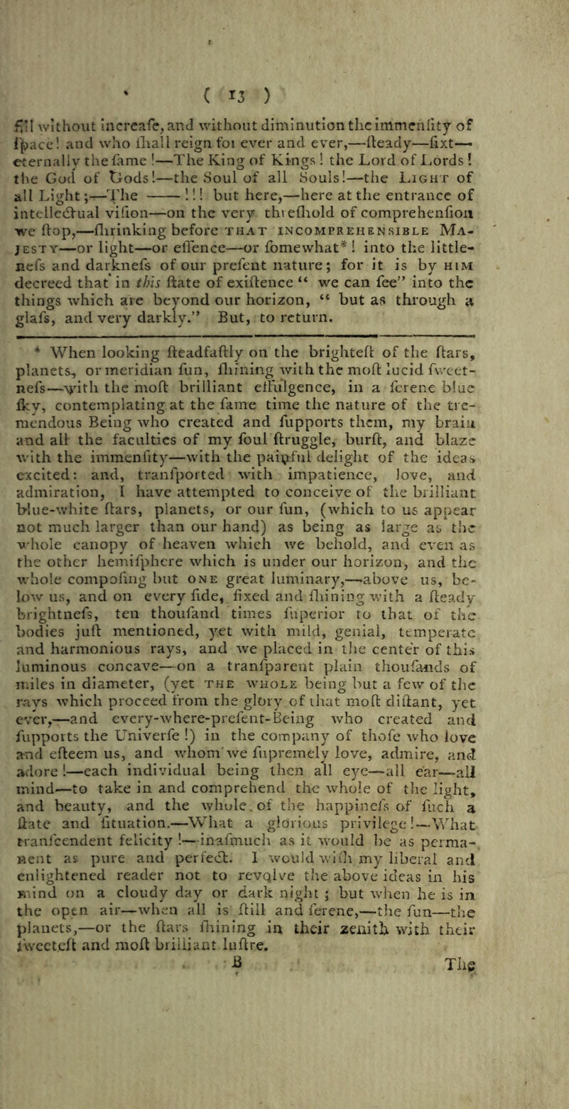 fvi! without Increafe, and without diminution the immenlity of i'pace! and who ihall reign foi ever and ever,—fteady—fixt— eternally the fame !—The King of Kings ! the Lord of Lords! the God of tiods!—the Soul of all Souls!—the Light of all Light The !!! but here,—here at the entrance of intellectual vifion—on the very thiefliold of comprehenfion we flop,—fhrinking before that incomprehensible Ma- jesty—or light—or eflence—or fomewhat* ! into the little— nefs and darknefs of our prefent nature; for it is by him decreed that'in this ftate of exigence “ we can fee’’ into the things which are beyond our horizon, “ but as through a glafs, and very darkly.” But, to return. * When looking fteadfaftly on the brighteft of the ftars, planets, or meridian fun, Alining with the molt lucid fweet- nefs—vith the molt brilliant effulgence, in a ferene blue Iky, contemplating at the fame time the nature of the tre- mendous Being who created and fupports them, my brain and all the faculties of my foul ftruggle, burft, and blaze with the immenfity—with the painful delight of the ideas excited: and, tranfported with impatience, love, and admiration, I have attempted to conceive of the brilliant blue-white liars, planets, or our fun, (which to us appear not much larger than our hand) as being as large as the whole canopy of heaven which we behold, and even as the other hemifphere which is under our horizon, and the whole compofing but one great luminary,—.above us, be- low us, and on every fide, fixed and Alining with a Aeady brightnefs, ten thoufand times fuperior to that of the bodies juft mentioned, yet with mild, genial, temperate and harmonious rays, and we placed in the center of this luminous concave—on a tranfparent plain thoufa-nds of miles in diameter, (yet the whole being but a few of the rays which proceed from the glory of that moft diftant, yet ever,—and every-where-prefent-Being who created and fupports the Univerfe !) in the company of thofe who love a-nd efteem us, and whom we fupremely love, admire, and adore !—each individual being then all eye—all ear—all mind—to take in and comprehend the whole of the light, and beauty, and the whule.of the happinefs of fuch a Hate and iituation.—What a glorious privilege!—What ttanlcendent felicity !—inafmuch as it would be as perma- nent as pure and perfect. 1 would with my liberal and enlightened reader not to revqlve the above ideas in his mind on a cloudy day or dark night ; but when he is in the open air—when all is ftill and ferene,—the fun—the planets,—or the flats Alining in their zenith with their lwecteft and moft brilliant luftre. B The